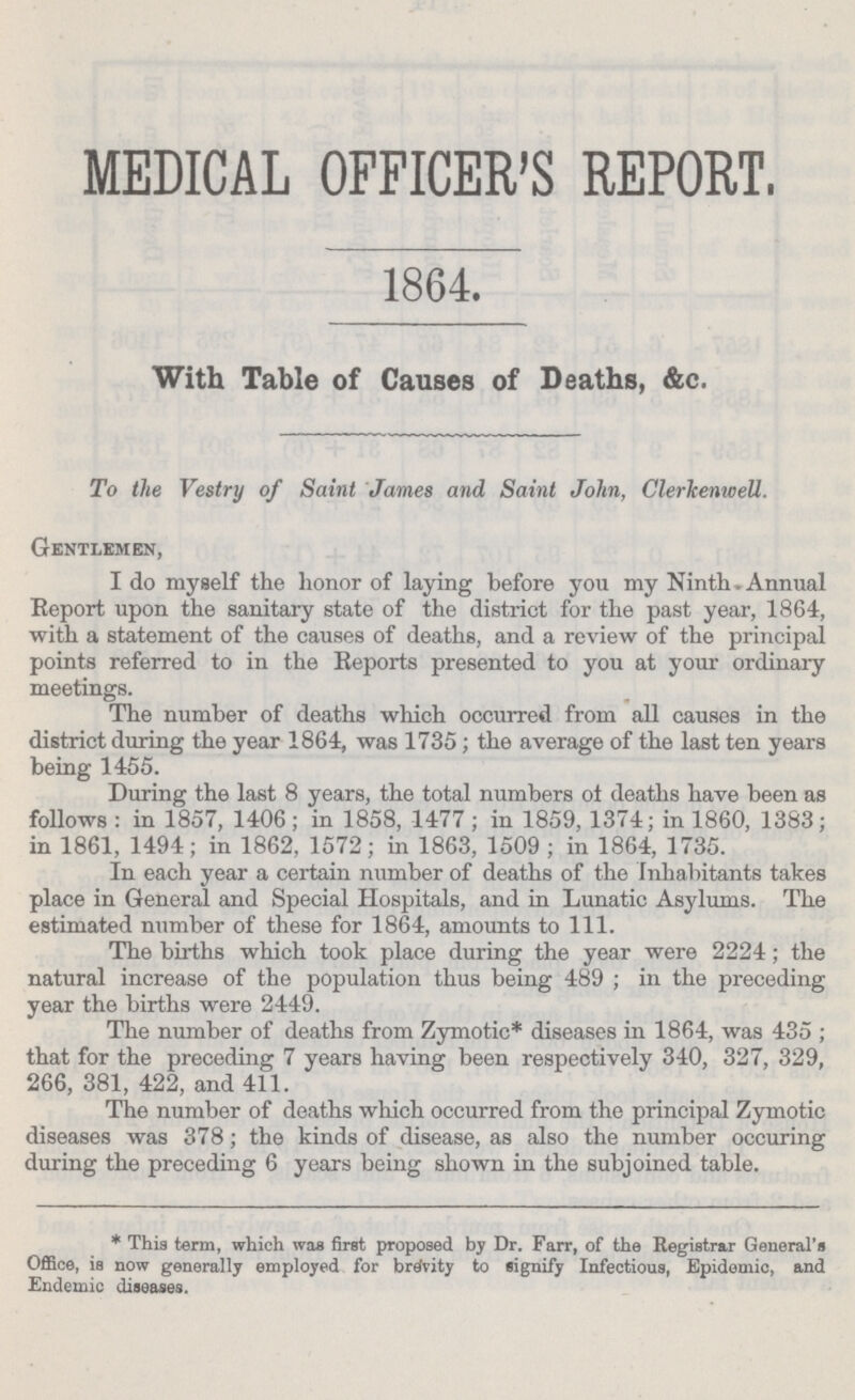 MEDICAL OFFICER'S REPORT, 1864. With Table of Causes of Deaths, &c. To the Vestry of Saint James and, Saint John, Clerkenwell. Gentlemen, I do myself the honor of laying before you my Ninth. Annual Report upon the sanitary state of the district for the past year, 1864, with a statement of the causes of deaths, and a review of the principal points referred to in the Reports presented to you at your ordinary meetings. The number of deaths which occurred from all causes in the district during the year 1864, was 1735; the average of the last ten years being 1455. During the last 8 years, the total numbers ot deaths have been as follows: in 1857, 1406; in 1858, 1477; in 1859, 1374; in 1860, 1383; in 1861, 1494; in 1862, 1572; in 1863, 1509; in 1864, 1735. In each year a certain number of deaths of the Inhabitants takes place in General and Special Hospitals, and in Lunatic Asylums. The estimated number of these for 1864, amounts to 111. The births which took place during the year were 2224; the natural increase of the population thus being 489; in the preceding year the births were 2449. The number of deaths from Zymotic* diseases in 1864, was 435; that for the preceding 7 years having been respectively 340, 327, 329, 266, 381, 422, and 411. The number of deaths which occurred from the principal Zymotic diseases was 378; the kinds of disease, as also the number occuring during the preceding 6 years being shown in the subjoined table. *This term, which wag first proposed by Dr. Farr, of the Registrar General's Office, is now generally employed for brevity to signify Infectious, Epidemic, and Endemic diseases.