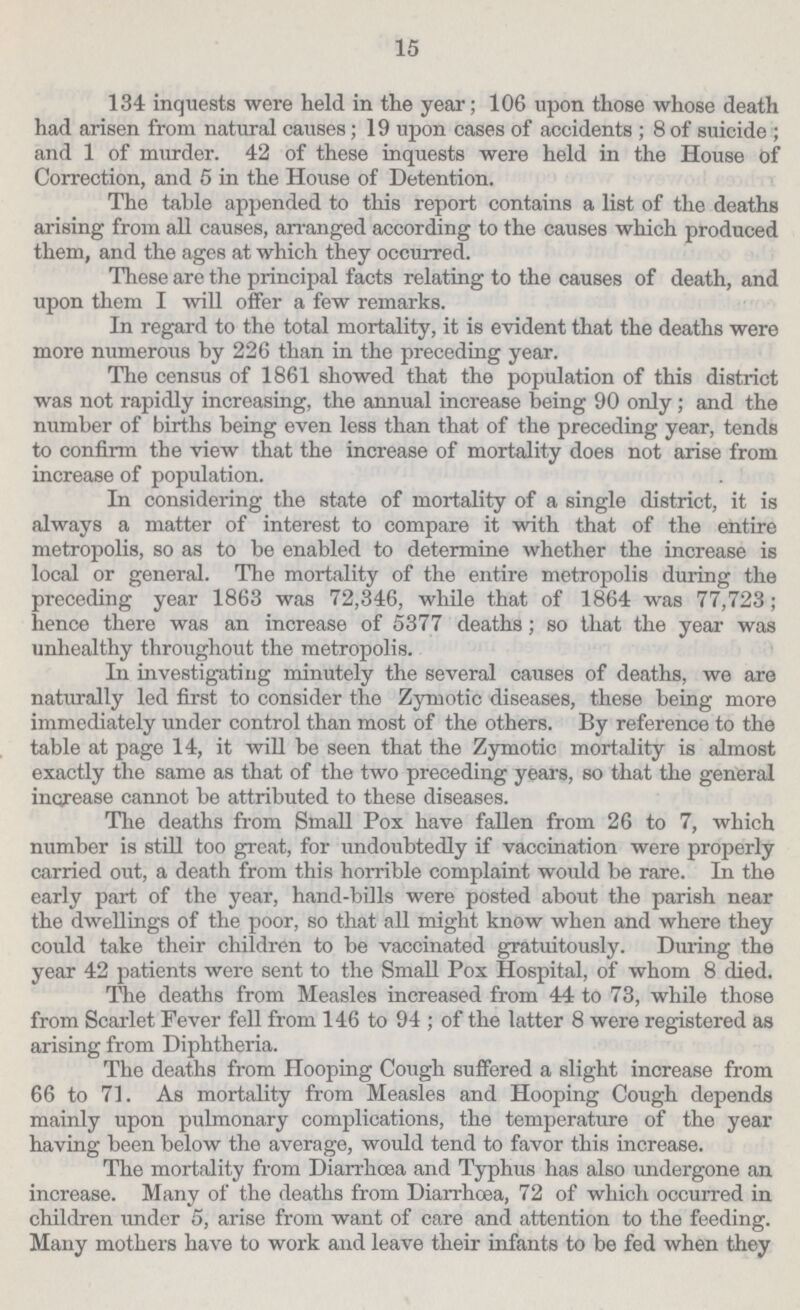 15 134 inquests were held in the year; 106 upon those whose death had arisen from natural causes; 19 upon cases of accidents; 8 of suicide; and 1 of murder. 42 of these inquests were held in the House of Correction, and 5 in the House of Detention. The table appended to this report contains a list of the deaths arising from all causes, arranged according to the causes which produced them, and the ages at which they occurred. These are the principal facts relating to the causes of death, and upon them I will offer a few remarks. In regard to the total mortality, it is evident that the deaths were more numerous by 226 than in the preceding year. The census of 1861 showed that the population of this district was not rapidly increasing, the annual increase being 90 only ; and the number of births being even less than that of the preceding year, tends to confirm the view that the increase of mortality does not arise from increase of population. In considering the state of mortality of a single district, it is always a matter of interest to compare it with that of the entire metropolis, so as to be enabled to determine whether the increase is local or general. The mortality of the entire metropolis during the preceding year 1863 was 72,346, while that of 1864 was 77,723; hence there was an increase of 5377 deaths; so that the year was unhealthy throughout the metropolis. In investigating minutely the several causes of deaths, we are naturally led first to consider the Zymotic diseases, these being more immediately under control than most of the others. By reference to the table at page 14, it will be seen that the Zymotic mortality is almost exactly the same as that of the two preceding years, so that the general increase cannot be attributed to these diseases. The deaths from Small Pox have fallen from 26 to 7, which number is still too great, for undoubtedly if vaccination were properly carried out, a death from this horrible complaint would be rare. In the early part of the year, hand-bills were posted about the parish near the dwellings of the poor, so that all might know when and where they could take their children to be vaccinated gratuitously. During the year 42 patients were sent to the Small Pox Hospital, of whom 8 died. The deaths from Measles increased from 44 to 73, while those from Scarlet Fever fell from 146 to 94; of the latter 8 were registered as arising from Diphtheria. The deaths from Hooping Cough suffered a slight increase from 66 to 71. As mortality from Measles and Hooping Cough depends mainly upon pulmonary complications, the temperature of the year having been below the average, would tend to favor this increase. The mortality from Diarrhoea and Typhus has also undergone an increase. Many of the deaths from Diarrhoea, 72 of which occurred in children under 5, arise from want of care and attention to the feeding. Many mothers have to work and leave their infants to be fed when they