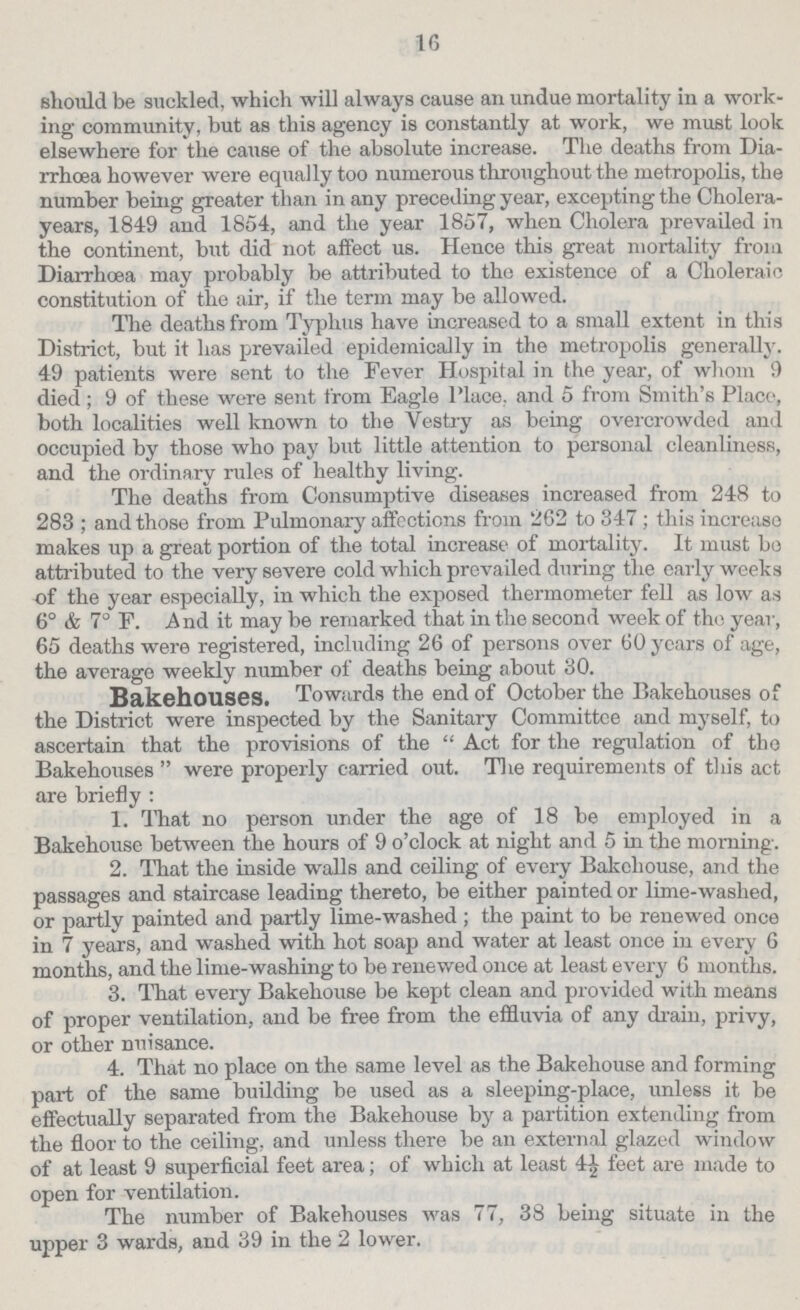 16 should be suckled, which will always cause an undue mortality in a work ing community, but as this agency is constantly at work, we must look elsewhere for the cause of the absolute increase. The deaths from Dia rrhoea however were equally too numerous through out the metropolis, the number being greater than in any preceding year, excepting the Cholera years, 1849 and 1854, and the year 1857, when Cholera prevailed in the continent, but did not affect us. Hence this great mortality from Diarrhoea may probably be attributed to the existence of a Choleraic constitution of the air, if the term may be allowed. The deaths from Typhus have increased to a small extent in this District, but it has prevailed epidemically in the metropolis generally. 49 patients were sent to the Fever Hospital in the year, of whom 9 died ; 9 of these were sent from Eagle Place, and 5 from Smith's Place, both localities well known to the Vestry as being overcrowded and occupied by those who pay but little attention to personal cleanliness, and the ordinary rules of healthy living. The deaths from Consumptive diseases increased from 248 to 283 ; and those from Pulmonary affections from 262 to 347; this increase makes up a great portion of the total increase of mortality. It must bo attributed to the very severe cold which prevailed during the early weeks of the year especially, in which the exposed thermometer fell as low as 6° & 7° F. And it may be remarked that in the second week of the year, 65 deaths were registered, including 26 of persons over 60 years of age, the average weekly number of deaths being about 30. Bakehouses. Towards the end of October the Bakehouses of the District were inspected by the Sanitary Committee and myself, to ascertain that the provisions of the Act for the regulation of the Bakehouses were properly carried out. The requirements of this act are briefly : 1. That no person under the age of 18 be employed in a Bakehouse between the hours of 9 o'clock at night and 5 in the morning. 2. That the inside walls and ceiling of every Bakehouse, and the passages and staircase leading thereto, be either painted or lime-washed, or partly painted and partly lime-washed; the paint to be renewed once in 7 years, and washed with hot soap and water at least once in every 6 months, and the lime-washing to be renewed once at least every 6 months. 3. That every Bakehouse be kept clean and provided with means of proper ventilation, and be free from the effluvia of any drain, privy, or other nuisance. 4. That no place on the same level as the Bakehouse and forming part of the same building be used as a sleeping-place, unless it be effectually separated from the Bakehouse by a partition extending from the floor to the ceiling, and unless there be an external glazed window of at least 9 superficial feet area; of which at least 4½ feet are made to open for ventilation. The number of Bakehouses was 77, 38 being situate in the upper 3 wards, and 39 in the 2 lower.