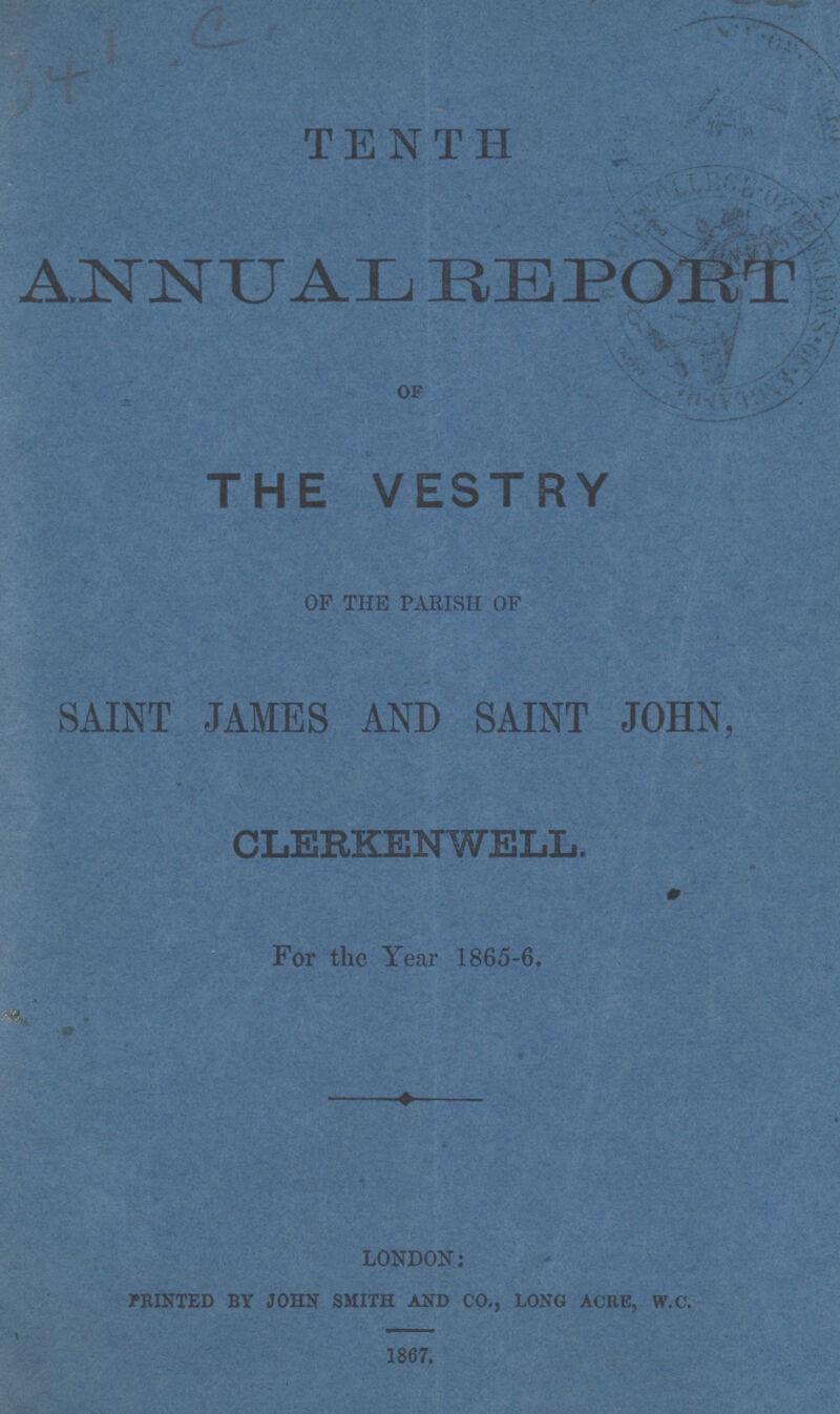 TENTH ANNUAL REPORT OF THE VESTRY of the parish of SAINT JAMES AND SAINT JOHN, CLERKENWELL. For the Year 1865-6. london: PRINTED BY JOHN SMITH AND CO., LONG ACRE, W.C. 1867.