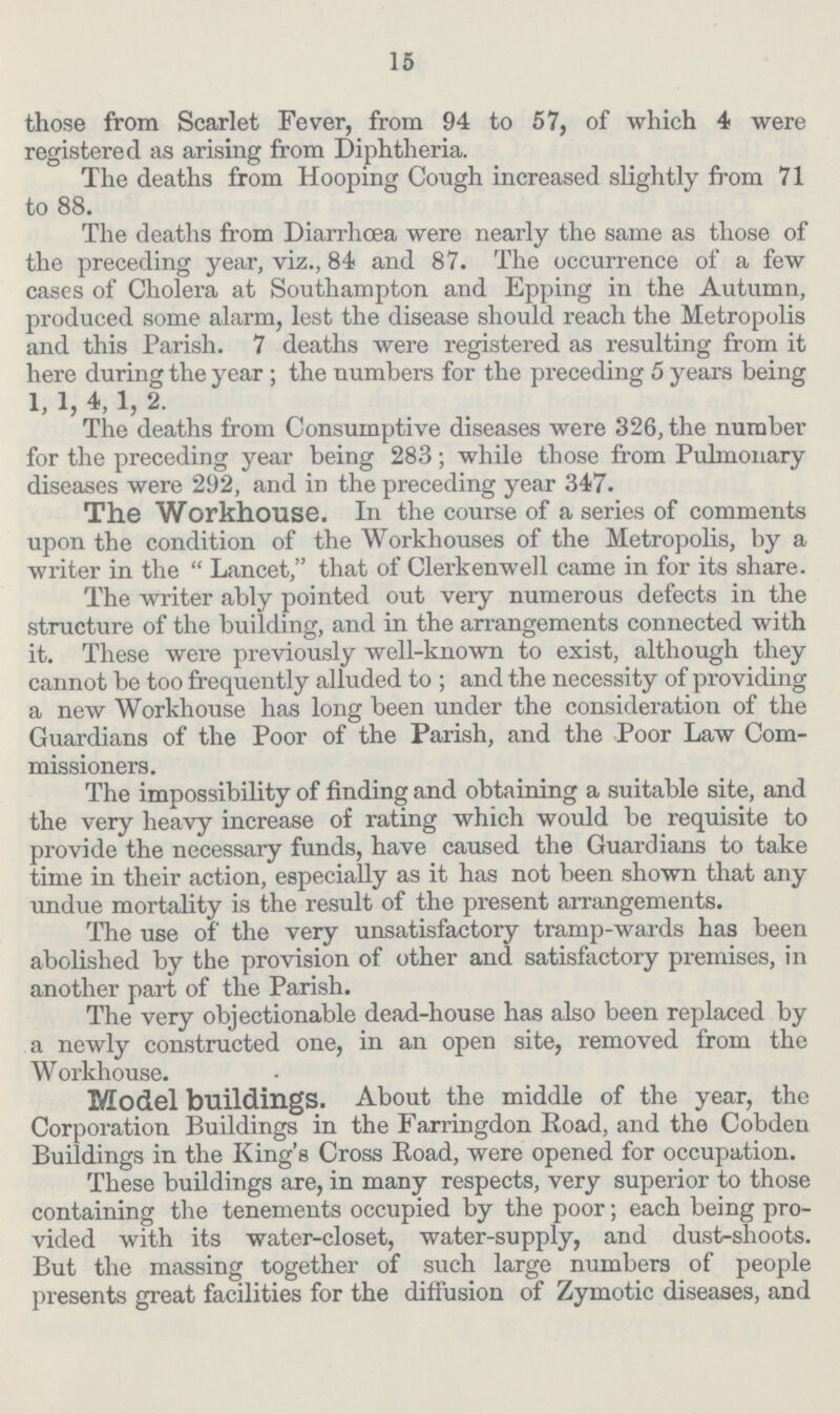 15 those from Scarlet Fever, from 94 to 57, of which 4 were registered as arising from Diphtheria. The deaths from Hooping Cough increased slightly from 71 to 88. The deaths from Diarrhoea were nearly the same as those of the preceding year, viz., 84 and 87. The occurrence of a few cases of Cholera at Southampton and Epping in the Autumn, produced some alarm, lest the disease should reach the Metropolis and this Parish. 7 deaths were registered as resulting from it here during the year; the numbers for the preceding 5 years being 1, 1, 4, 1, 2. The deaths from Consumptive diseases were 326, the number for the preceding year being 283; while those from Pulmonary diseases were 292, and in the preceding year 347. The Workhouse. In the course of a series of comments upon the condition of the Workhouses of the Metropolis, by a writer in the Lancet, that of Clerkenwell came in for its share. The writer ably pointed out very numerous defects in the structure of the building, and in the arrangements connected with it. These were previously well-known to exist, although they cannot be too frequently alluded to; and the necessity of providing a new Workhouse has long been under the consideration of the Guardians of the Poor of the Parish, and the Poor Law Com missioners. The impossibility of finding and obtaining a suitable site, and the very heavy increase of rating which would be requisite to provide the necessary funds, have caused the Guardians to take time in their action, especially as it has not been shown that any undue mortality is the result of the present arrangements. The use of the very unsatisfactory tramp-wards has been abolished by the provision of other and satisfactory premises, in another part of the Parish. The very objectionable dead-house has also been replaced by a newly constructed one, in an open site, removed from the Workhouse. Model buildings. About the middle of the year, the Corporation Buildings in the Farringdon Road, and the Cobden Buildings in the King's Cross Road, were opened for occupation. These buildings are, in many respects, very superior to those containing the tenements occupied by the poor; each being pro vided with its water-closet, water-supply, and dust-shoots. But the massing together of such large numbers of people presents great facilities for the diffusion of Zymotic diseases, and