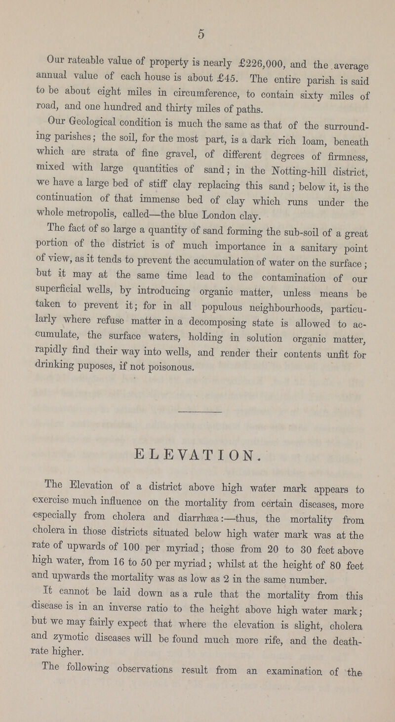 5 Our rateable value of property is nearly £226,000, and the average annual value of each house is about £45. The entire parish is said to be about eight miles in circumference, to contain sixty miles of road, and one hundred and thirty miles of paths. Our Geological condition is much the same as that of the surround ing parishes; the soil, for the most part, is a dark rich loam, beneath which are strata of fine gravel, of different degrees of firmness, mixed with large quantities of sand; in the Notting-hill district, we have a large bed of stiff clay replacing this sand; below it, is the continuation of that immense bed of clay which runs under the whole metropolis, called—the blue London clay. The fact of so large a quantity of sand forming the sub-soil of a great portion of the district is of much importance in a sanitary point of view, as it tends to prevent the accumulation of water on the surface; but it may at the same time lead to the contamination of our superficial wells, by introducing organic matter, unless means be taken to prevent it; for in all populous neighbourhoods, particu larly where refuse matter in a decomposing state is allowed to ac cumulate, the surface waters, holding in solution organic matter, rapidly find their way into wells, and render their contents unfit for drinking puposes, if not poisonous. ELEVATION. The Elevation of a district above high water mark appears to exercise much influence on the mortality from certain diseases, more especially from cholera and diarrhsea:—thus, the mortality from cholera in those districts situated below high water mark was at the rate of upwards of 100 per myriad; those from 20 to 30 feet above high water, from 16 to 50 per myriad; whilst at the height of 80 feet and upwards the mortality was as low as 2 in the same number. It cannot be laid down as a rule that the mortality from this disease is in an inverse ratio to the height above high water mark; but we may fairly expect that where the elevation is slight, cholera and zymotic diseases will be found much more rife, and the death Tate higher. The following observations result from an examination of the