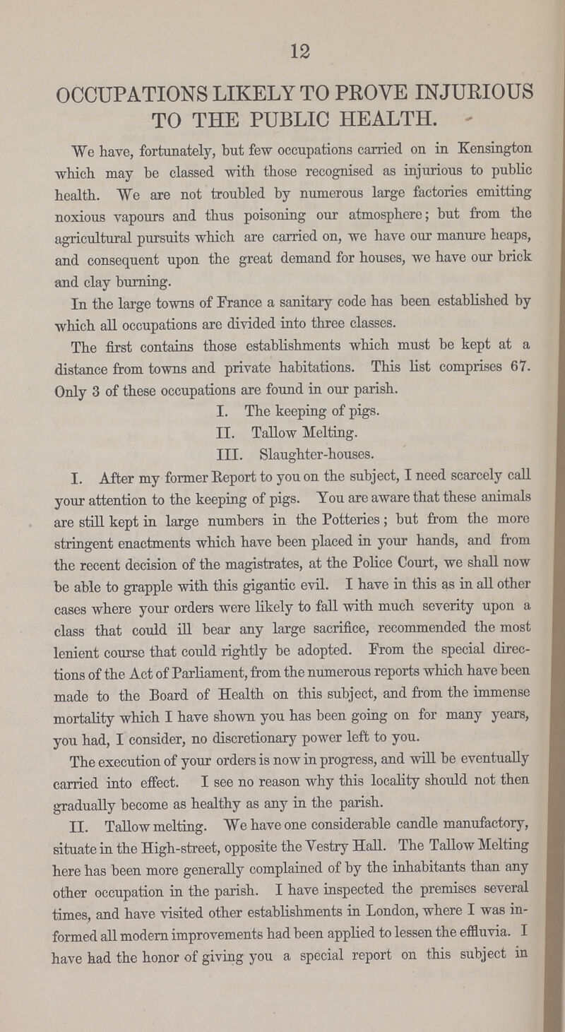 12 OCCUPATIONS LIKELY TO PROVE INJURIOUS TO THE PUBLIC HEALTH. We have, fortunately, but few occupations carried on in Kensington which may be classed with those recognised as injurious to public health. We are not troubled by numerous large factories emitting noxious vapours and thus poisoning our atmosphere; but from the agricultural pursuits which are carried on, we have our manure heaps, and consequent upon the great demand for houses, we have our brick and clay burning. In the large towns of France a sanitary code has been established by which all occupations are divided into three classes. The first contains those establishments which must be kept at a distance from towns and private habitations. This list comprises 67. Only 3 of these occupations are found in our parish. I. The keeping of pigs. II. Tallow Melting. III. Slaughter-houses. I. After my former Report to you on the subject, I need scarcely call your attention to the keeping of pigs. You are aware that these animals are still kept in large numbers in the Potteries; but from the more stringent enactments which have been placed in your hands, and from the recent decision of the magistrates, at the Police Court, we shall now be able to grapple with this gigantic evil. I have in this as in all other cases where your orders were likely to fall with much severity upon a class that could ill bear any large sacrifice, recommended the most lenient course that could rightly be adopted. From the special direc tions of the Act of Parliament, from the numerous reports which have been made to the Board of Health on this subject, and from the immense mortality which I have shown you has been going on for many years, you had, I consider, no discretionary power left to you. The execution of your orders is now in progress, and will be eventually carried into effect. I see no reason why this locality should not then gradually become as healthy as any in the parish. II. Tallow melting. We have one considerable candle manufactory, situate in the High-street, opposite the Vestry Hall. The Tallow Melting here has been more generally complained of by the inhabitants than any other occupation in the parish. I have inspected the premises several times, and have visited other establishments in London, where I was in formed all modern improvements had been applied to lessen the effluvia. I have had the honor of giving you a special report on this subject in