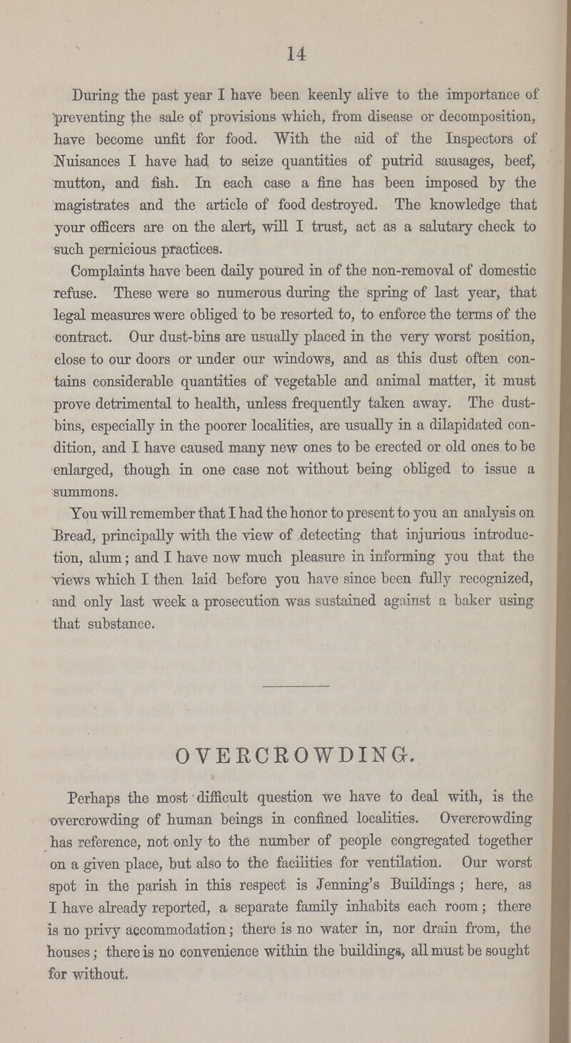 14 During the past year I have been keenly alive to the importance of preventing the sale of provisions which, from disease or decomposition, have become unfit for food. With the aid of the Inspectors of Nuisances I have had to seize quantities of putrid sausages, beef, mutton, and fish. In each case a fine has been imposed by the magistrates and the article of food destroyed. The knowledge that your officers are on the alert, will I trust, act as a salutary check to such pernicious practices. Complaints have been daily poured in of the non-removal of domestic refuse. These were so numerous during the spring of last year, that legal measures were obliged to be resorted to, to enforce the terms of the contract. Our dust-bins are usually placed in the very worst position, close to our doors or under our windows, and as this dust often con tains considerable quantities of vegetable and animal matter, it must prove detrimental to health, unless frequently taken away. The dust bins, especially in the poorer localities, are usually in a dilapidated con dition, and I have caused many new ones to be erected or old ones to be enlarged, though in one case not without being obliged to issue a summons. You will remember that I had the honor to present to you an analysis on Bread, principally with the view of detecting that injurious introduc tion, alum; and I have now much pleasure in informing you that the views which I then laid before you have since been fully recognized, and only last week a prosecution was sustained against a baker using that substance. OVERCROWDING. Perhaps the most difficult question we have to deal with, is the overcrowding of human beings in confined localities. Overcrowding has reference, not only to the number of people congregated together on a given place, but also to the facilities for ventilation. Our worst spot in the parish in this respect is Jenning's Buildings; here, as I have already reported, a separate family inhabits each room; there is no privy accommodation; there is no water in, nor drain from, the houses; there is no convenience within the buildings, all must be sought for without.