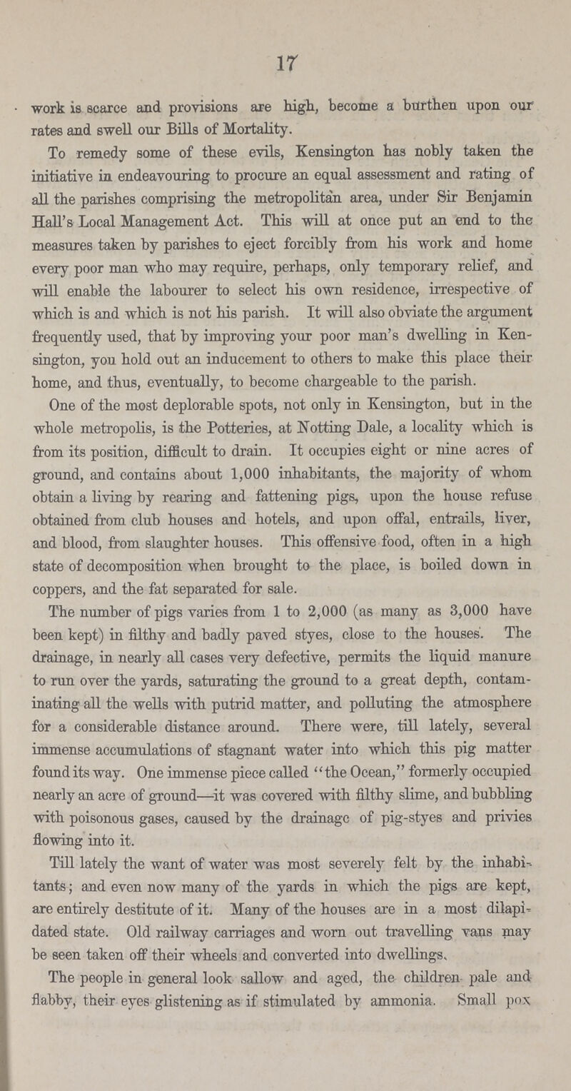 17 work is scarce and provisions are high, become a burthen upon our rates and swell our Bills of Mortality. To remedy some of these evils, Kensington has nobly taken the initiative in endeavouring to procure an equal assessment and rating of all the parishes comprising the metropolitan area, under Sir Benjamin Hall's Local Management Act. This will at once put an end to the measures taken by parishes to eject forcibly from his work and home every poor man who may require, perhaps, only temporary relief, and will enable the labourer to select his own residence, irrespective of which is and which is not his parish. It will also obviate the argument frequently used, that by improving your poor man's dwelling in Ken sington, you hold out an inducement to others to make this place their home, and thus, eventually, to become chargeable to the parish. One of the most deplorable spots, not only in Kensington, but in the whole metropolis, is the Potteries, at Notting Dale, a locality which is from its position, difficult to drain. It occupies eight or nine acres of ground, and contains about 1,000 inhabitants, the majority of whom obtain a living by rearing and fattening pigs, upon the house refuse obtained from club houses and hotels, and upon offal, entrails, liver, and blood, from slaughter houses. This offensive food, often in a high state of decomposition when brought to the place, is boiled down in coppers, and the fat separated for sale. The number of pigs varies from 1 to 2,000 (as many as 3,000 have been kept) in filthy and badly paved styes, close to the houses. The drainage, in nearly all cases very defective, permits the liquid manure to run over the yards, saturating the ground to a great depth, contam inating all the wells with putrid matter, and polluting the atmosphere for a considerable distance around. There were, till lately, several immense accumulations of stagnant water into which this pig matter found its way. One immense piece called '' the Ocean,'' formerly occupied nearly an acre of ground—it was covered with filthy slime, and bubbling with poisonous gases, caused by the drainage of pig-styes and privies flowing into it. Till lately the want of water was most severely felt by the inhabi tants ; and even now many of the yards in which the pigs are kept, are entirely destitute of it. Many of the houses are in a most dilapi dated state. Old railway carriages and worn out travelling vans may be seen taken off their wheels and converted into dwellings. The people in general look sallow and aged, the children pale and flabby, their eyes glistening as if stimulated by ammonia. Small pox