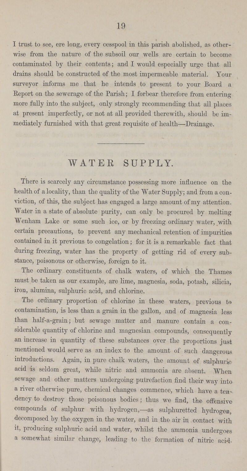 19 I trust to see, ere long, every cesspool in this parish abolished, as other wise from the nature of the subsoil our wells are certain to become contaminated by their contents; and I would especially urge that all drains should be constructed of the most impermeable material. Your surveyor informs me that he intends to present to your Board a Report on the sewerage of the Parish; I forbear therefore from entering more fully into the subject, only strongly recommending that all places at present imperfectly, or not at all provided therewith, should be im mediately furnished with that great requisite of health—Drainage. WATER SUPPLY. There is scarcely any circumstance possessing more influence on the health of a locality, than the quality of the Water Supply; and from a con viction, of this, the subject has engaged a large amount of my attention. Water in a state of absolute purity, can only be procured by melting Wenham Lake or some such ice, or by freezing ordinary water, with certain precautions, to prevent any mechanical retention of impurities contained in it previous to congelation; for it is a remarkable fact that during freezing, water has the property of getting rid of every sub stance, poisonous or otherwise, foreign to it. The ordinary constituents of chalk waters, of which the Thames must be taken as our example, are lime, magnesia, soda, potash, silicia, iron, alumina, sulphuric acid, and chlorine. The ordinary proportion of chlorine in these waters, previous to contamination, is less than a grain in the gallon, and of magnesia less than half-a-grain; but sewage matter and manure contain a con siderable quantity of chlorine and magnesian compounds, consequently an increase in quantity of these substances over the proportions just mentioned would serve as an index to the amount of such dangerous introductions. Again, in pure chalk waters, the amount of sulphuric acid is seldom great, while nitric and ammonia are absent. When sewage and other matters undergoing putrefaction find their way into a river otherwise pure, chemical changes commence, which have a tea dency to destroy those poisonous bodies; thus we find, the offensive compoimds of sulphur with hydrogen,—as sulphuretted hydrogen, decomposed by the oxygen in the water, and in the air in contact with it, producing sulphuric acid and water, whilst the ammonia undergoes a somewhat similar change, leading to the formation of nitric acid.