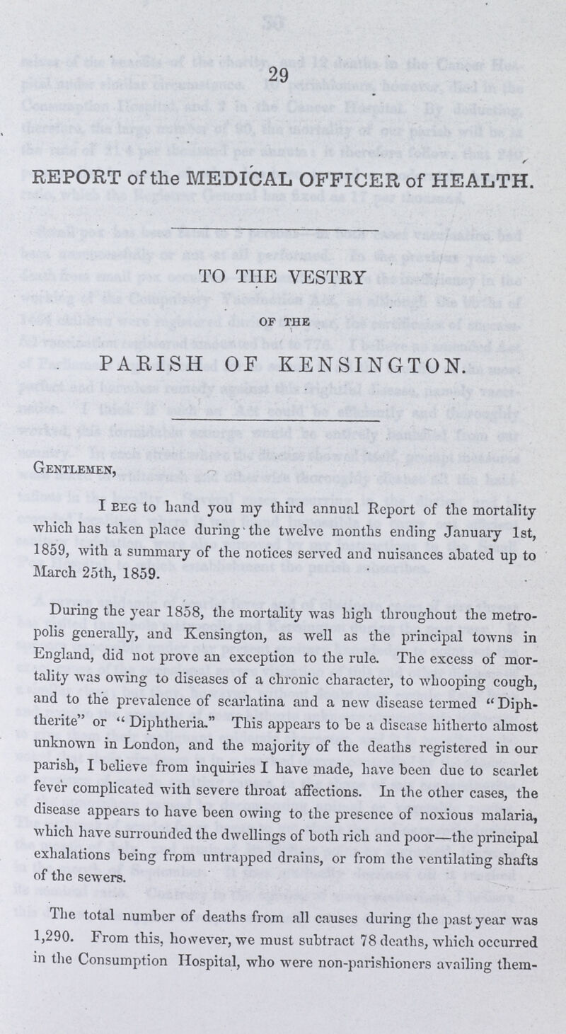 29 REPORT of the MEDICAL OFFICER of HEALTH. TO THE VESTRY of the PARISH OF KENSINGTON. Gentlemen, I Beg to hand you my third annual Report of the mortality which has taken place during the twelve months ending January 1st, 1859, with a summary of the notices served and nuisances abated up to March 25th, 1859. During the year 1858, the mortality was high throughout the metro polis generally, and Kensington, as well as the principal towns in England, did not prove an exception to the rule. The excess of mor tality was owing to diseases of a chronic character, to whooping cough, and to the prevalence of scarlatina and a new disease termed Diph therite or Diphtheria. This appears to be a disease hitherto almost unknown in London, and the majority of the deaths registered in our parish, I believe from inquiries I have made, have been due to scarlet fever complicated with severe throat affections. In the other cases, the disease appears to have been owing to the presence of noxious malaria, which have surrounded the dwellings of both rich and poor—the principal exhalations being from untrapped drains, or from the ventilating shafts of the sewers. The total number of deaths from all causes during the past year was 1,290. From this, however, we must subtract 78 deaths, which occurred in the Consumption Hospital, who were non-parishioners availing them-