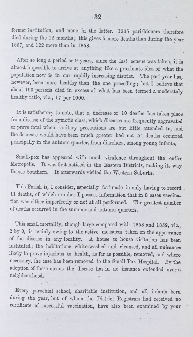 32 former institution, and none in tatter. latter. 1205 parishioners therefore died during the 12 months; this gives 5 more deaths than during the year 1857, and 122 more than in 1858. After so long a period as 9 years, since the last census was taken, it is almost impossible to arrive at anything like a proximate idea of what the population now is in our rapidly increasing district. The past year has, however, been more healthy than the one preceding; but I believe that about 190 persons died in excess of what has been termed a moderately healthy ratio, viz., 17 per 1000. It is satisfactory to note, that a decrease of 10 deaths has taken place from disease of the zymotic class, which diseases arc frequently aggravated or prove fatal when sanitary precautions are but little attended to, and the decrease would have been much greater had not 54 deaths occurred principally in the autumn quarter, from diarrhoea, among young infants. Small-pox has appeared with much virulence throughout the entire Metropolis. It was first noticed in the Eastern Districts, making its way thence Southern. It afterwards visited the Western Suburbs. This Parish is, I consider, especially fortunate in only having to record 11 deaths, of which number I possess information that in 8 cases vaccina tion was either imperfectly or not at all performed. The greatest number of deaths occurred in the summer and autumn quarters. This small mortality, though large compared with 1858 and 1859, viz., 2 by 0, is mainly owing to the active measures taken on the appearance of the disease in any locality. A house to house visitation has been instituted; the habitations white-washed and cleansed, and all nuisances likely to prove injurious to health, as far as possible, removed, and where necessary, the case has been removed to the Small Pox Hospital. By the adoption of these means the disease has in no instance extended over a neighbourhood. Every parochial school, charitable institution, and all infants born during the year, but of whom the District Registrars had received no certificate of successful vaccination, have also been examined by your