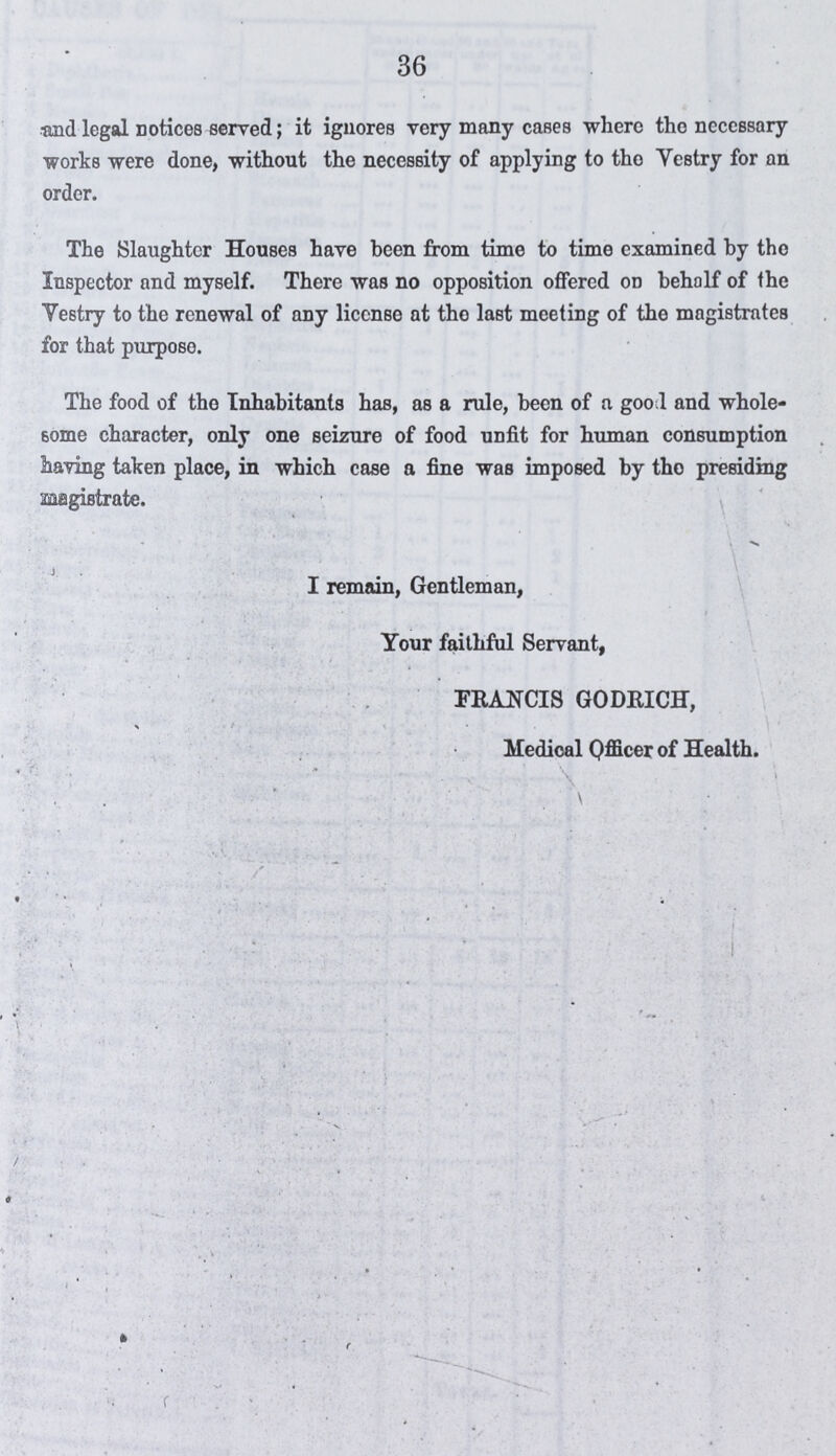 36 and legal notices served; it ignores very many cases where the necessary works were done, without the necessity of applying to the Vestry for an order. The Slaughter Houses have been from time to time examined by the Inspector and myself. There was no opposition offered on behalf of the Vestry to the renewal of any license at the last meeting of the magistrates for that purpose. The food of the Inhabitants has, as a rule, been of a goo! and whole some character, only one seizure of food unfit for human consumption having taken place, in which case a fine was imposed by the presiding magistrate. I remain, Gentleman, Your faithful Servant, FRANCIS GODRICH, Medical Officer of Health.