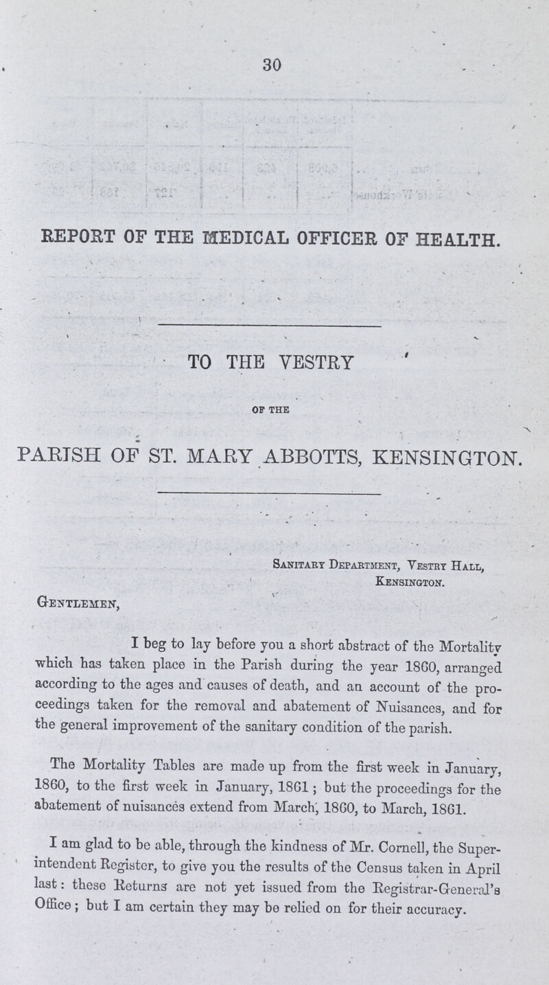 30 REPORT OF THE MEDICAL OFFICER OF HEALTH. TO THE VESTRY of the PARISH OF ST. MARY ABBOTTS, KENSINGTON. Sanitary Department, Vestry Hall, Kensington. Gentlemen, I beg to lay before you a short abstract of tbe Mortality which has taken place in the Parish during the year 1860, arranged according to the ages and causes of death, and an account of the pro ceedings taken for the removal and abatement of Nuisances, and for the general improvement of the sanitary condition of the parish. The Mortality Tables are made up from the first week in January, 1860, to the first week in January, 1861; but the proceedings for the abatement of nuisances extend from March', 1860, to March, 1861. I am glad to be able, through the kindness of Mr. Cornell, the Super intendent Register, to give you the results of the Census taken in April last : theso Returns are not yet issued from the Registrar-General's Office ; but I am certain they may be relied on for their accuracy.