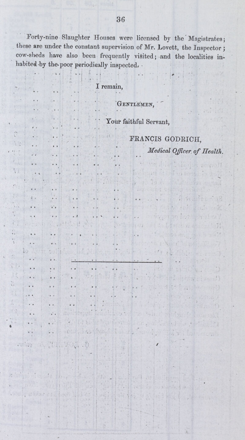 36 Forty-nine Slaughter Houses were licensed by the Magistrates; these are under the constant supervision of Mr. Lovett, the Inspector ; cow-sheds have also been frequently visited; and the localities in habited by the. poor periodically inspected. I remain, Gentlemen, Your faithful Servant, FRANCIS GODRICH Medical Officer of Health.