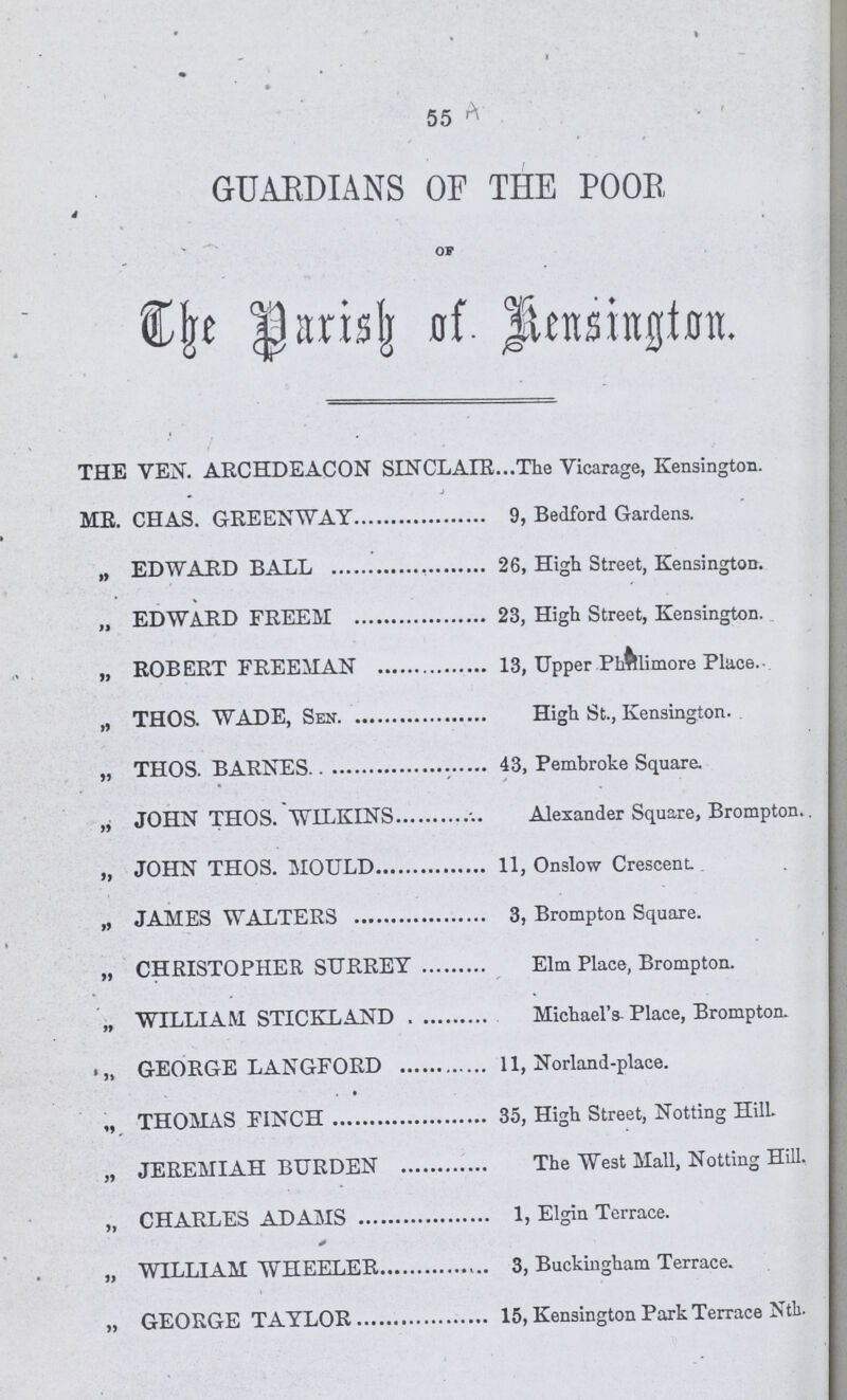 55 GUARDIANS OF THE POOR 4 OF The Darish of. Kensington. THE VEN. ARCHDEACON SINCLAIR he Vicarage, Kensington. ME. CHAS. GREENWAY , Bedford Gardens. ,, EDWARD BALL 6, High Street, Kensington. „ EDWARD FREEM 3, High Street, Kensington. „ ROBERT FREEMAN 3, Upper Phnmore Place. „ THOS. WADE, Sen High St., Kensington. „ THOS. BARNES 43, Pembroke Square. ,, JOHN THOS. WILKINS Alexander Square, Brompton.. „ JOHN THOS. MOULD 11, Onslow Crescent. „ JAMES WALTERS 3, Brompton Square. „ CHRISTOPHER SURREY Elm Place, Brompton. „ WILLIAM STICKLAND Michael's Place, Brompton. „ GEORGE LANGFORD 11, Norland-place. „ THOMAS FINCH 35, High Street, Notting Hill. „ JEREMIAH BURDEN The West Mall, Notting Hill. „ CHARLES ADAMS 1, Elgin Terrace. „ WILLIAM WHEELER 3, Buckingham Terrace. „ GEORGE TAYLOR 15, Kensington Park Terrace Nth.
