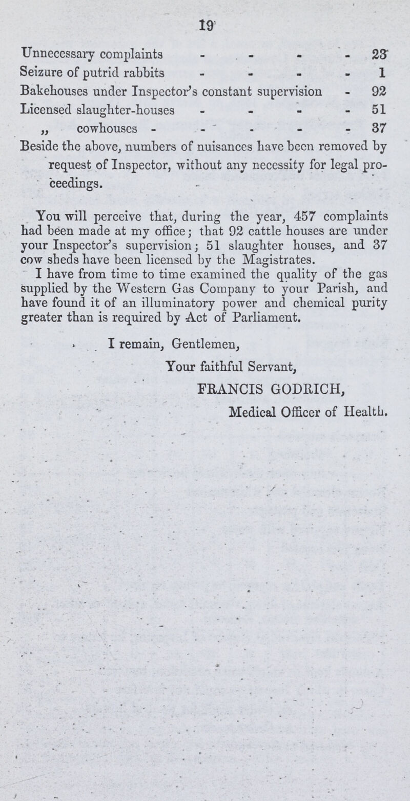 19 Unnecessary complaints 23 Seizure of putrid rabbits 1 Bakehouses under Inspector's constant supervision 92 Licensed slaughter-houses 51 „ cowhouses 37 Beside the above, numbers of nuisances have been removed by request of Inspector, without any necessity for legal pro ceedings. You will perceive that, during the year, 457 complaints had been made at my office; that 92 cattle houses are under your Inspector's supervision; 51 slaughter houses, and 37 cow sheds have been licensed by the Magistrates. I have from time to time examined the quality of the gas supplied by the Western Gas Company to your Parish, and have found it of an illuminatory power and chemical purity greater than is required by Act of Parliament. I remain, Gentlemen, Your faithful Servant, FRANCIS GODRICH, Medical Officer of Health.