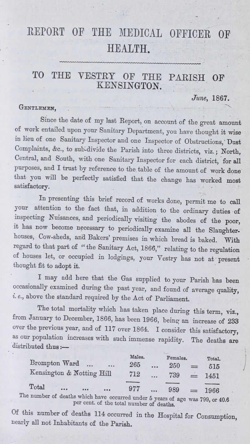 REPORT OF THE MEDICAL OFFICER OF HEALTH. TO THE VESTRY OF THE PARISH OF KENSINGTON. June, 1867. Gentlemen, Since the date of my last Report, on account of the great amount of work entailed upon your Sanitary Department, you have thought it wise in lieu of one Sanitary Inspector and one Inspector of Obstructions,' Dust Complaints, &c., to sub-divide the Parish into three districts, viz.; North, Central, and South, with one Sanitary Inspector for each district, for all purposes, and I trust by reference to the table of the amount of work done that you will be perfectly satisfied that the change has worked most satisfactory. In presenting this brief record of works done, permit me to call your attention to the fact that, in addition to the ordinary duties of inspecting Nuisances, and periodically visiting the abodes of the poor, it has now become necessary to periodically examine all the Slaughter houses, Cow-sheds, and Bakers' premises in which bread is baked. With regard to that part of the Sanitary Act, 1866, relating to the regulation of houses let, or occupied in lodgings, your Vestry has not at present thought fit to adopt it. I may add here that the Gas supplied to your Parish has been occasionally examined during the past year, and found of average quality, i. e., above the standard required by the Act of Parliament. The total mortality which has taken place during this term, viz., from January to December, 1866, has been 1966, being an increase of 233 over the previous year, and of 117 over 1864. I consider this satisfactory, as our population increases with such immense rapidity. The deaths are distributed thus:— Males. Females. Total. Brompton Ward 265 250 515 Kensington & Notting Hill 712 739 1451 Total 977 989 1966 The number of deaths which have occurred under 6 years of age was 799, or 40.6 per cent, of the total number of deaths. Of this number of deaths 114 occurred in the Hospital for Consumption, nearly all not Inhabitants of the Parish.