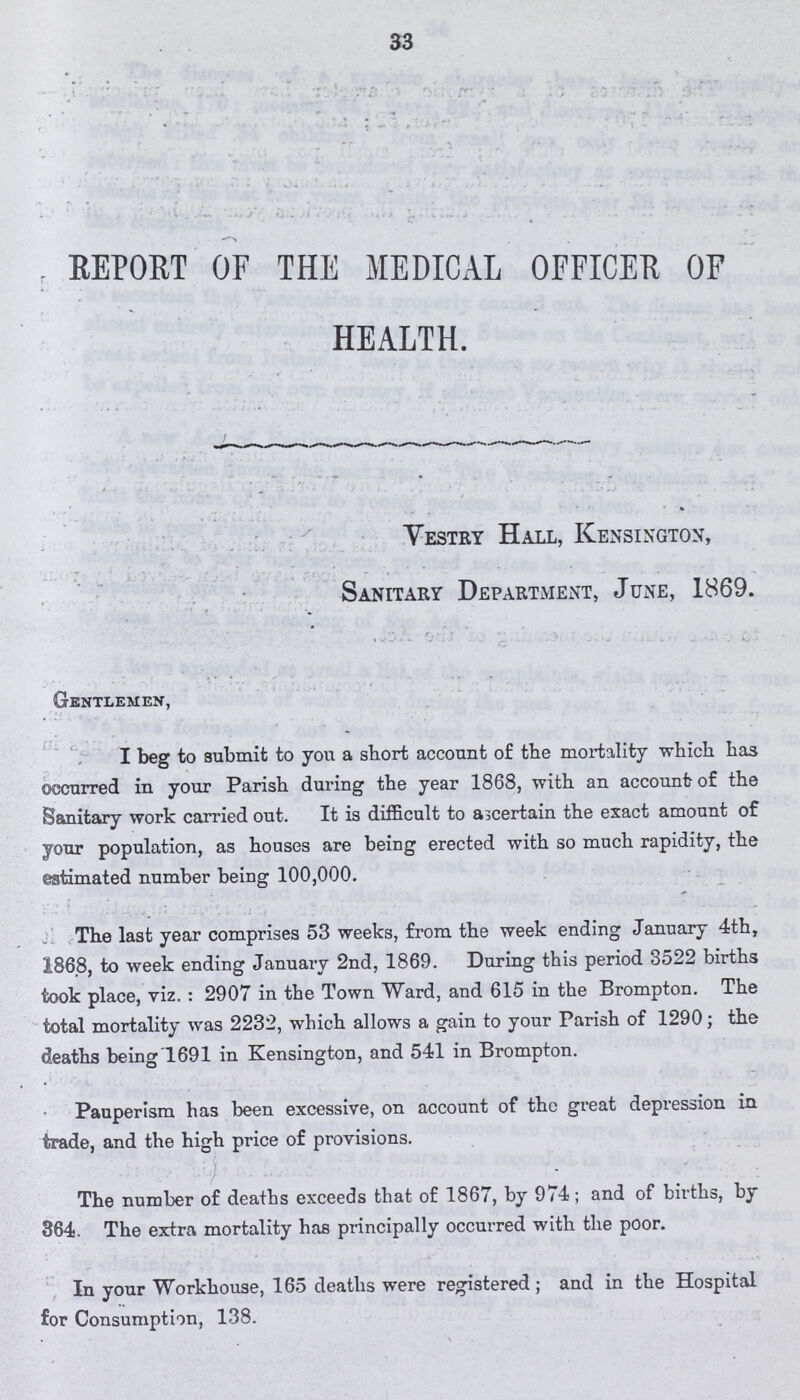 33 REPORT OF THE MEDICAL OFFICER OF HEALTH. Vestry Hall, Kensington, Sanitary Department, June, 1869. Gentlemen, I beg to submit to you a short account of the mortality which has occurred in your Parish during the year 1868, with an account of the Sanitary work carried out. It is difficult to ascertain the exact amount of your population, as houses are being erected with so much rapidity, the estimated number being 100,000. The last year comprises 53 weeks, from the week ending January 4th, 1868, to week ending January 2nd, 1869. During this period 3522 births took place, viz.: 2907 in the Town Ward, and 615 in the Brompton. The total mortality was 2232, which allows a gain to your Parish of 1290; the deaths being'1691 in Kensington, and 541 in Brompton. Pauperism has been excessive, on account of the great depression in trade, and the high price of provisions. The number of deaths exceeds that of 1867, by 974; and of births, by 364. The extra mortality has principally occurred with the poor. In your Workhouse, 165 deaths were registered; and in the Hospital for Consumption, 138.