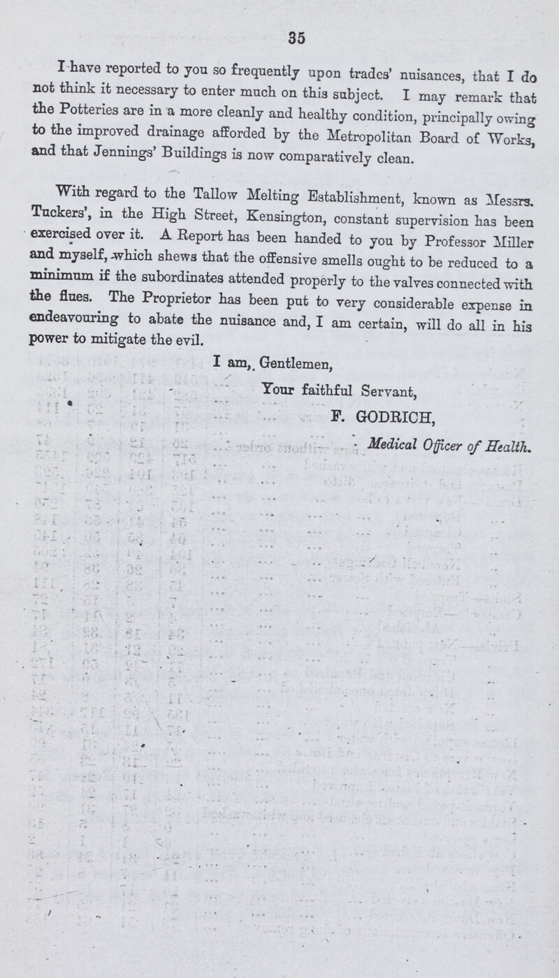 35 I have reported to you so frequently upon trades' nuisances, that I do not think it necessary to enter much on this subject. I may remark that the Potteries are in a more cleanly and healthy condition, principally owing to the improved drainage afforded by the Metropolitan Board of Works, and that Jennings' Buildings is now comparatively clean. With regard to the Tallow Melting Establishment, known as Messrs. Tuckers', in the High Street, Kensington, constant supervision has been exercised over it. A Report has been handed to you by Professor Miller and myself, which shews that the offensive smells ought to be reduced to a minimum if the subordinates attended properly to the valves connected with the flues. The Proprietor has been put to very considerable expense in endeavouring to abate the nuisance and, I am certain, will do all in his power to mitigate the evil. I am, Gentlemen, Tour faithful Servant, F. GODRICH, Medical Officer of Health.