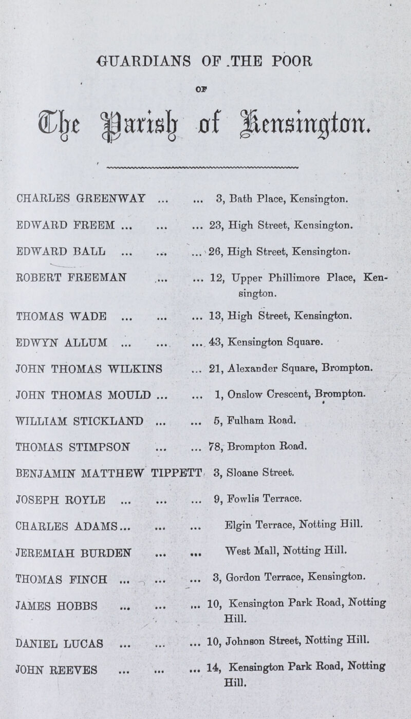 GUARDIANS OF THE POOR OF The Parish of Kensington. CHARLES GREEN WAY 3, Bath Place, Kensington. EDWARD FREEM 23, High Street, Kensington. EDWARD BALL 26, High Street, Kensington. ROBERT FREEMAN 12, Upper Phillimore Place, Ken sington. THOMAS WADE 13, High Street, Kensington. EDWYN ALLUM 43, Kensington Square. JOHN THOMAS WILKINS 21, Alexander Square, Brompton. JOHN THOMAS MOULD 1, Onslow Crescent, Brompton. WILLIAM STICKLAND 5, Fulham Road. THOMAS STIMPSON 78, Brompton Road. BENJAMIN MATTHEW TIPPETT 3, Sloane Street. JOSEPH ROYLE 9, Fowlis Terrace. CHARLES ADAMS Elgin Terrace, Notting Hill. JEREMIAH BURDEN West Mall, Notting Hill. THOMAS FINCH 3, Gordon Terrace, Kensington. JAMES HOBBS 10, Kensington Park Road, Notting Hill. DANIEL LUCAS 10, Johnson Street, Notting Hill. JOHN REEVES 14, Kensington Park Road, Notting Hill.