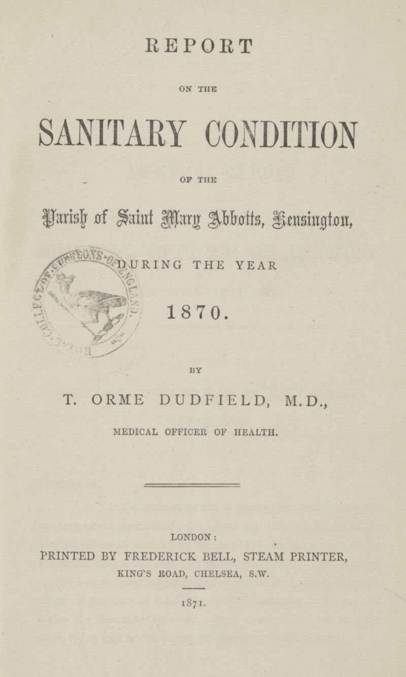 REPORT on the SANITARY CONDITION of the Parish of Saint Mary Abbotts, Kensington, DURING THE YEAR 1870. by T. ORME DUDFIELD, M.D., medical officer of health. london: PRINTED BY FREDERICK BELL, STEAM PRINTER, king's road, chelsea, s.w. 1871.