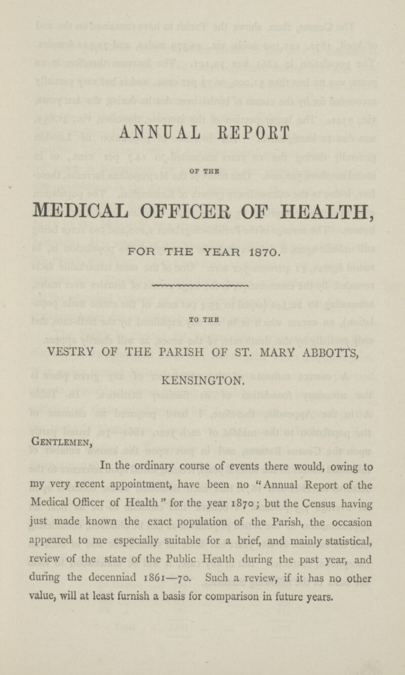 ANNUAL REPORT OF THE MEDICAL OFFICER OF HEALTH, FOR THE YEAR 1870. to the VESTRY OF THE PARISH OF ST. MARY ABBOTTS, KENSINGTON. Gentlemen, In the ordinary course of events there would, owing to my very recent appointment, have been no Annual Report of the Medical Officer of Health for the year 1870 ; but the Census having just made known the exact population of the Parish, the occasion appeared to me especially suitable for a brief, and mainly statistical, review of the state of the Public Health during the past year, and during the decenniad 1861—70. Such a review, if it has no other value, will at least furnish a basis for comparison in future years.