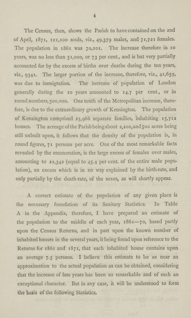 4 The Census, then, shows the Parish to have contained on the 2nd of April, 1871, 121,100 souls, viz., 49,379 males, and 71,721 females. The population in 1861 was 70,101. The increase therefore in 10 years, was no less than 51,000, or 73 per cent., and is but very partially accounted for by the excess of births over deaths during the ten years, viz., 9341. The larger portion of the increase, therefore, viz., 41,659, was due to immigration. The increase of population of London generally during the 10 years amounted to 14.7 per cent., or in round numbers, 500,000. One tenth of the Metropolitan increase, there fore, is due to the extraordinary growth of Kensington. The population of Kensington comprised 25,966 separate families, inhabiting 15,712 houses. The acreage of the Parish beingabout 2,2oo,and5oo acres being still unbuilt upon, it follows that the density of the population is, in round figures, 71 persons per acre. One of the most remarkable facts revealed by the enumeration, is the large excess of females over males, amounting to 22,342 (equal to 45.4 per cent. of the entire male popu lation), an excess which is in no way explained by the birth-rate, and only partially by the death-rate, of the sexes, as will shortly appear. A correct estimate of the population of any given place is the necessary foundation of its Sanitary Statistics. In Table A in the Appendix, therefore, I have prepared an estimate of the population to the middle of each year, 1861—70, based partly upon the Census Returns, and in part upon the known number of inhabited houses in the several years, it being found upon reference to the Returns for 1861 and 1871, that each inhabited house contains upon an average 7.5 persons. I believe this estimate to be as near an approximation to the actual population as can be obtained, considering that the increase of late years has been so remarkable and of such an exceptional character. But in any case, it will be understood to form the basis of the following Statistics.
