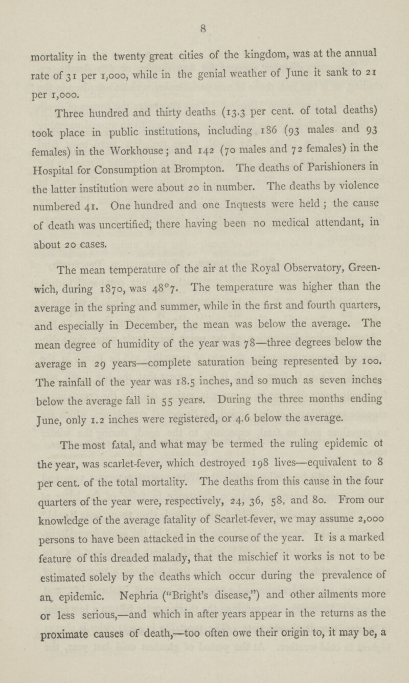 8 mortality in the twenty great cities of the kingdom, was at the annual rate of 31 per 1,000, while in the genial weather of June it sank to 21 per 1,000. Three hundred and thirty deaths (13.3 per cent, of total deaths) took place in public institutions, including 1S6 (93 males and 93 females) in the Workhouse; and 142 (70 males and 72 females) in the Hospital for Consumption at Brompton. The deaths of Parishioners in the latter institution were about 20 in number. The deaths by violence numbered 41. One hundred and one Inquests were held ; the cause of death was uncertified, there having been no medical attendant, in about 20 cases. The mean temperature of the air at the Royal Observatory, Green wich, during 1870, was 48°7. The temperature was higher than the average in the spring and summer, while in the first and fourth quarters, and especially in December, the mean was below the average. The mean degree of humidity of the year was 78—three degrees below the average in 29 years—complete saturation being represented by 100. The rainfall of the year was 18.5 inches, and so much as seven inches below the average fall in 55 years. During the three months ending June, only 1.2 inches were registered, or 4.6 below the average. The most fatal, and what may be termed the ruling epidemic ot the year, was scarlet-fever, which destroyed 198 lives—equivalent to 8 per cent. of the total mortality. The deaths from this cause in the four quarters of the year were, respectively, 24, 36, 58, and 80. From our knowledge of the average fatality of Searlet-fever, we may assume 2,000 persons to have been attacked in the course of the year. It is a marked feature of this dreaded malady, that the mischief it works is not to be estimated solely by the deaths which occur during the prevalence of an epidemic. Nephria (Bright's disease,) and other ailments more or less serious,—and which in after years appear in the returns as the proximate causes of death,—too often owe their origin to, it may be, a