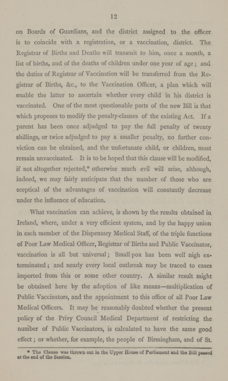 12 on Boards of Guardians, and the district assigned to the officer is to coincide with a registration, or a vaccination, district. The Registrar of Births and Deaths will transmit to him, once a month, a list of births, and of the deaths of children under one year of age; and the duties of Registrar of Vaccination will be transferred from the Re gistrar of Births, &c., to the Vaccination Officer, a plan which will enable the latter to ascertain whether every child in his district is vaccinated. One of the most questionable parts of the new Bill is that which proposes to modify the penalty-clauses of the existing Act. If a parent has been once adjudged to pay the full penalty of twenty shillings, or twice adjudged to pay a smaller penalty, no farther con viction can be obtained, and the unfortunate child, or children, must remain unvaccinated. It is to be hoped that this clause will be modified, if not altogether rejected,* otherwise much evil will arise, although, indeed, we may fairly anticipate that the number of those who are sceptical of the advantages of vaccination will constantly decrease under the influence of education. What vaccination can achieve, is shown by the results obtained in Ireland, where, under a very efficient system, and by the happy union in each member of the Dispensary Medical Staff, of the triple functions of Poor Law Medical Officer, Registrar of Births and Public Vaccinator, vaccination is all but universal; Smallpox has been well nigh ex terminated ; and nearly every local outbreak may be traced to cases imported from this or some other country. A similar result might be obtained here by the adoption of like means—multiplication of Public Vaccinators, and the appointment to this office of all Poor Law Medical Officers. It may be reasonably doubted whether the present policy of the Privy Council Medical Department of restricting the number of Public Vaccinators, is calculated to have the same good effect; or whether, for example, the people of Birmingham, and of St. * The Clause was thrown out in the Upper Home of Parliament and the Bill pasted at the end of the Session.
