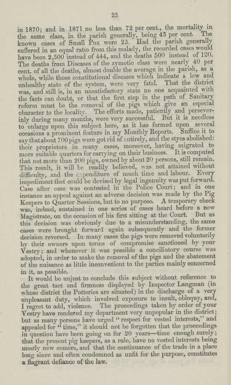 22 in 1870; and in 1871 no less than 72 percent., the mortality in the same class, in the parish generally, being 43 per cent- The known cases of Small Pox were 23. Had the parish generally suffered in an equal ratio from this malady, the recorded cases would have been 2,500 instead of 444, and the deaths 500 instead of 120. The deaths from Diseases of the zymotic class were nearly 40 per cent, of all the deaths, almost double the average in the parish, as a whole, while those constitutional diseases which indicate a low and unhealthy state of the system, were very fatal. That the district was, and still is, in an unsatisfactory state no one acquainted with the facts can doubt, or that the first step in the path of Sanitary reform must be the removal of the pigs which give an especial character to the locality. The efforts made, patiently and persever inly during many months, were very successful. But it is needless to enlarge upon this subject here, as it has formed upon several occasions a prominent feature in my Monthly Reports. Suffice it to say that about 700 pigs were got rid of entirely, and the styes abolished: their proprietors in many cases, moreover, having migrated to more suitable quarters for carrying on their business. It is computed that not more than 200 pigs, owned by about 20 persons, still remain. This result, it will be readily believed, was not attained without difficulty, and the expenditure of much time and labour. Every impediment that could be devised by legal ingenuity was put forward. Case after case was contested in the Police Court; and in one instance an appeal against an adverse decision was made by the Pig Keepers to Quarter Sessions, but to no purpose. A temporary check was, indeed, sustained in one series of cases heard before a new Magistrate, on the occasion of his first sitting at the Court. But as this decision was obviously due to a misunderstanding, the same cases were brought forward again subsequently and the former decision reversed. In many cases the pigs were removed voluntarily by their owners upon terms of compromise sanctioned by your Vestry; and whenever it was possible a conciliatory course was adopted, in order to make the removal of the pigs and the abatement of the nuisance as little inconvenient to the parties mainly concerned in it, as possible. It would be unjust to conclude this subject without reference to the great tact and firmness displayed by Inspector Langman (in whose district the Potteries are situated) in the discharge of a very unpleasant duty, which involved exposure to insult, obloquy, and, I regret to add, violence. The proceedings taken by order of your Vestry have rendered my department very unpopular in the district; but as many persons have urged  respect for vested interests, and appealed for  time, it should not be forgotten that the proceedings in question have been going on for 20 years—time enough surely; that the present pig keepers, as a rule, have no vested interests being mostly new comers, and that the continuance of the trade in a place long since and often condemned as unfit for the purpose, constitutes a flagrant defiance of the law.