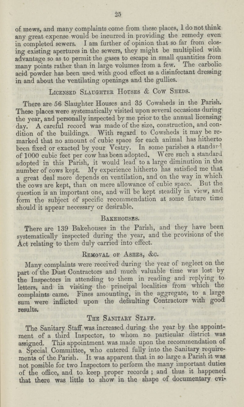 25 of mews, and many complaints come from these places, 1 do not think any great expense would be incurred in providing the remedy even in completed sewers. I am further of opinion that so far from clos ing existing apertures in the sewers, they might be multiplied with advantage so as to permit the gases to escape in small quantities from many points rather than in large volumes from a few. The carbolic acid powder has been used with good effect as a disinfectant dressing in and about the ventilating openings and the gullies. Licensed Slaughter Houses & Cow Sheds. There are 56 Slaughter Houses and 35 Cowsheds in the Parish. These places were systematically visited upon several occasions during the year, and personally inspected by me prior to the annual licensing day. A careful record was made of the size, construction, and con dition of the buildings. With regard to Cowsheds it may be re marked that no amount of cubic space for each animal has hitherto been fixed or exacted by your Vestry. In some parishes a standard of 1000 cubic feet per cow has been adopted. Were such a standard adopted in this Parish, it would lead to a large diminution in the number of cows kept. My experience hitherto has satisfied me that a great deal more depends on ventilation, and on the way in which the cows are kept, than on mere allowance of cubic space. But the question is an important one, and will be kept steadily in view, and form the subject of specific recommendation at some future time should it appear necessary or desirable. Bakehouses. There are 139 Bakehouses in the Parish, and they have been systematically inspected during the year, and the provisions of the Act relating to them duly carried into effect. Removal of Ashes, &c. Many complaints were received during the year of neglect on the part of the Dust Contractors and much valuable time was lost by the Inspectors in attending to them in reading and replying to letters, and in visiting the principal localities from which the complaints came. Fines amounting, in the aggregate, to a large sum were inflicted upon the defaulting Contractors with good results. The Sanitary Staff. The Sanitary Staff was increased during the year by the appoint ment of a third Inspector, to whom no particular district was assigned. This appointment was made upon the recommendation of a Special Committee, who entered fully into the Sanitary require ments of the Parish. It was apparent that in so large a Parish it was not possible for two Inspectors to perform the many important duties of the office, and to keep proper records; and thus it happened that there was little to show in the shape of documentary evi-