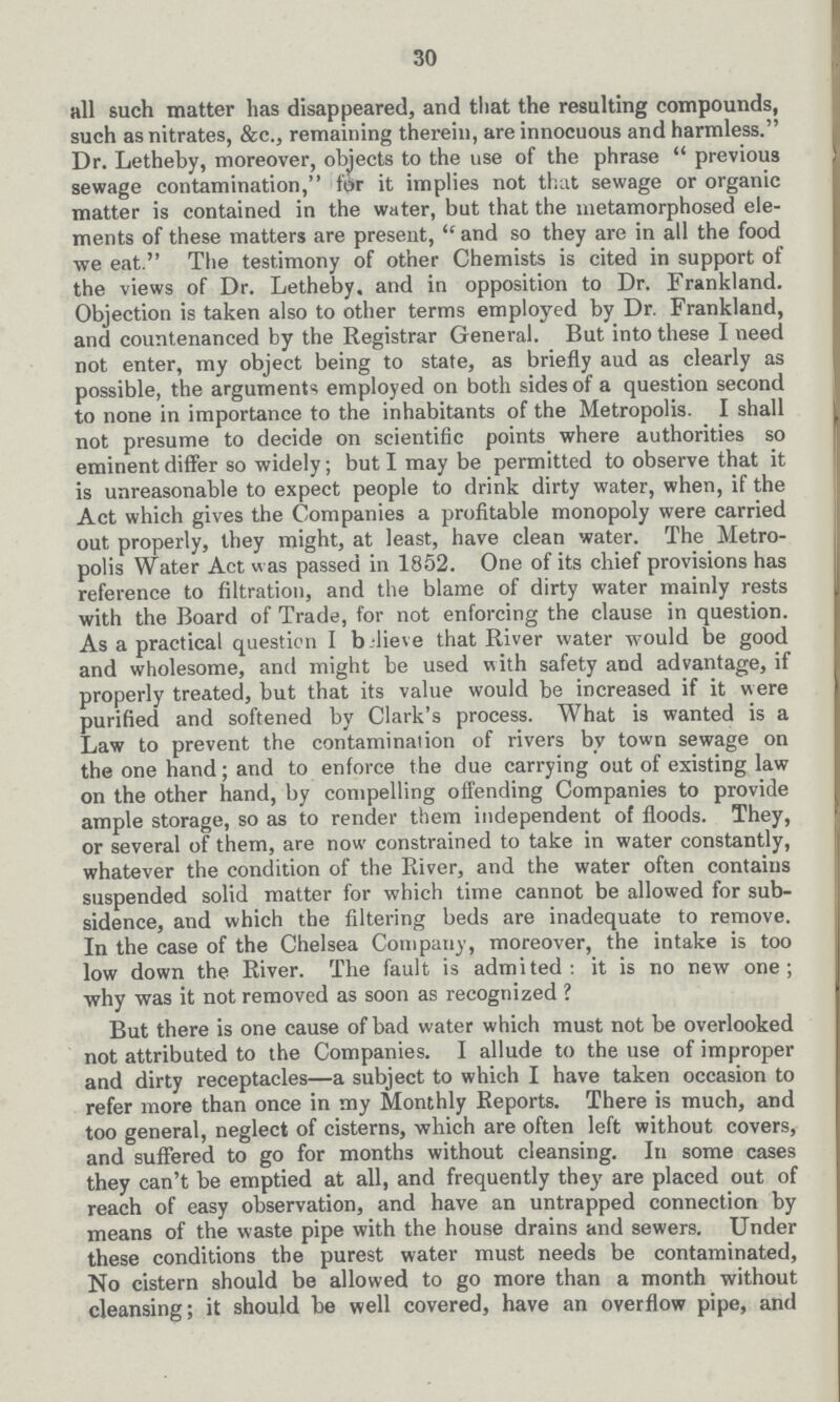 30 all such matter has disappeared, and that the resulting compounds, such as nitrates, &c., remaining therein, are innocuous and harmless. Dr. Letheby, moreover, objects to the use of the phrase previous sewage contamination, for it implies not that sewage or organic matter is contained in the water, but that the metamorphosed ele ments of these matters are present, and so they are in all the food we eat. The testimony of other Chemists is cited in support of the views of Dr. Letheby, and in opposition to Dr. Frankland. Objection is taken also to other terms employed by Dr. Frankland, and countenanced by the Registrar General. But into these I need not enter, my object being to state, as briefly aud as clearly as possible, the arguments employed on both sides of a question second to none in importance to the inhabitants of the Metropolis. I shall not presume to decide on scientific points where authorities so eminent differ so widely; but I may be permitted to observe that it is unreasonable to expect people to drink dirty water, when, if the Act which gives the Companies a profitable monopoly were carried out properly, they might, at least, have clean water. The Metro polis Water Act was passed in 1852. One of its chief provisions has reference to filtration, and the blame of dirty water mainly rests with the Board of Trade, for not enforcing the clause in question. As a practical question I believe that River water would be good and wholesome, and might be used with safety and advantage, if properly treated, but that its value would be increased if it were purified and softened by Clark's process. What is wanted is a Law to prevent the contamination of rivers by town sewage on the one hand; and to enforce the due carrying out of existing law on the other hand, by compelling offending Companies to provide ample storage, so as to render them independent of floods. They, or several of them, are now constrained to take in water constantly, whatever the condition of the River, and the water often contains suspended solid matter for which time cannot be allowed for sub sidence, and which the filtering beds are inadequate to remove. In the case of the Chelsea Company, moreover, the intake is too low down the River. The fault is admited : it is no new one; why was it not removed as soon as recognized ? But there is one cause of bad water which must not be overlooked not attributed to the Companies. I allude to the use of improper and dirty receptacles—a subject to which I have taken occasion to refer more than once in my Monthly Reports. There is much, and too general, neglect of cisterns, which are often left without covers, and suffered to go for months without cleansing. In some cases they can't be emptied at all, and frequently they are placed out of reach of easy observation, and have an untrapped connection by means of the waste pipe with the house drains and sewers. Under these conditions the purest water must needs be contaminated, No cistern should be allowed to go more than a month without cleansing; it should be well covered, have an overflow pipe, and