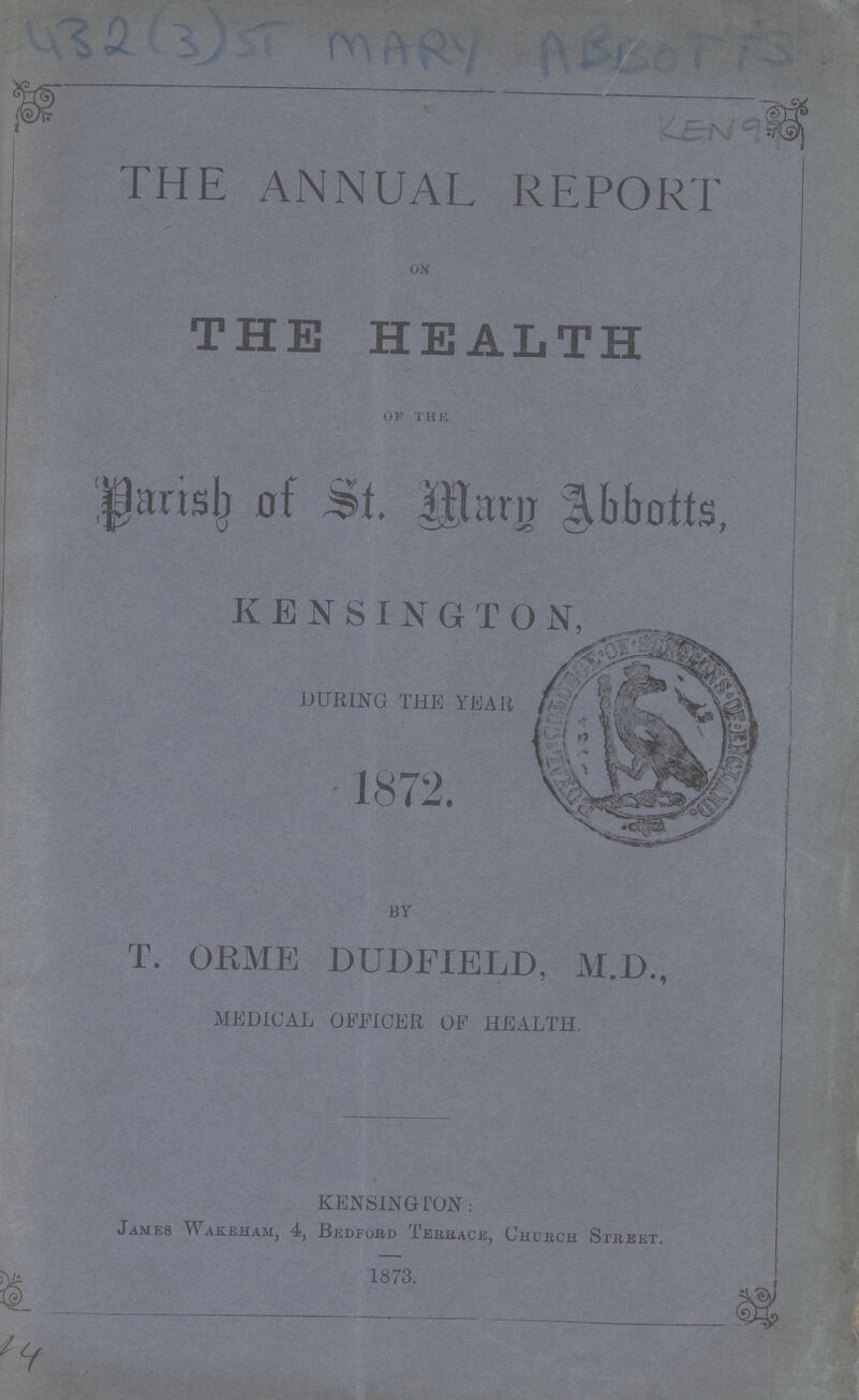 THE ANNUAL REPORT on THE HEALTH of the Parish of St. Mary Abbotts, KENSINGTON DURING THE YEAR 1872. BY T. ORME DUDFIELD, M.D., MEDICAL OFFICER OF HEALTH. KENSINGTON: James Wakeham, 4, Bedford Terrace, Church Street. 1873.