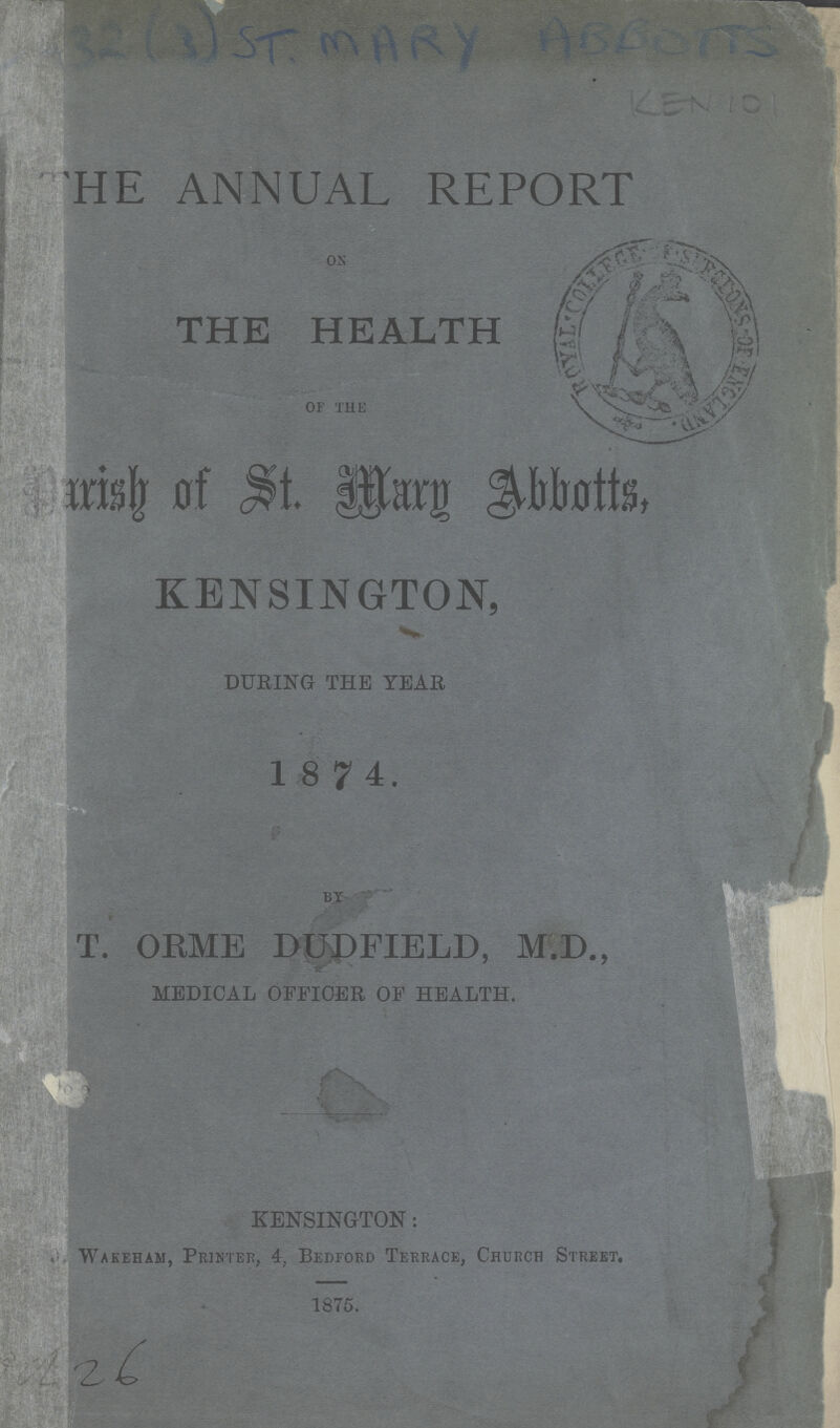32(3) ST.MARY ABBOTTS KEN 101 THE ANNUAL REPORT ON THE HEALTH of the Parish of St. Mary Abbotts, KENSINGTON, DURING THE YEAR BY T. ORME DUDFIELD, M.D., MEDICAL OFFICER OF HEALTH. KENSINGTON: Wakeham, Printer, 4, Bedford Terrace, Church Street. 1875. TUl 26