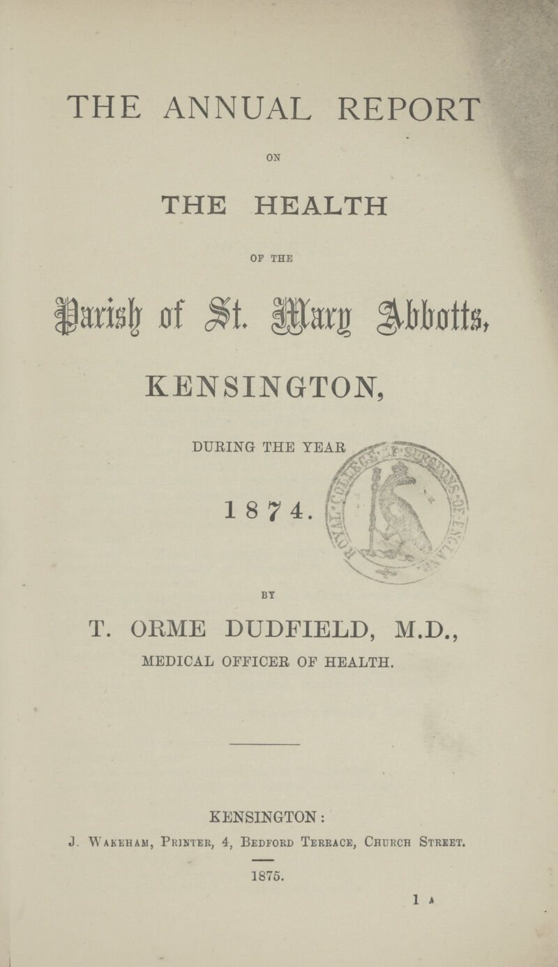 THE ANNUAL REPORT on THE HEALTH of the Parish of St. Mary Abbotts, KENSINGTON, DURING THE YEAR 1874. by T. ORME DUDFIELD, M.D., MEDICAL OFFICER OF HEALTH. KENSINGTON: J. Wakeham, Printer, 4, Bedford Terrace, Church Street. 1875. 1 A