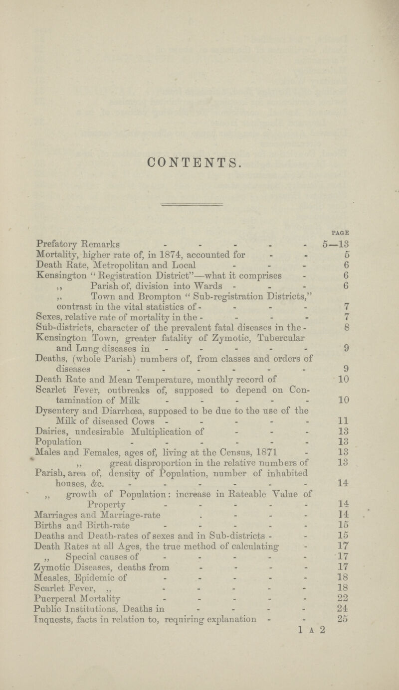 CONTENTS. PAGE Prefatory Remarks 5—13 Mortality, higher rate of, in 1874, accounted for 5 Death Rate, Metropolitan and Local 6 Kensington  Registration District—what it comprises 6 ,, Parish of, division into Wards 6 ,, Town and Brompton  Sub.registration Districts, contrast in the vital statistics of 7 Sexes, relative rate of mortality in the 7 Sub.districts, character of the prevalent fatal diseases in the 8 Kensington Town, greater fatality of Zymotic, Tubercular and Lung diseases in 9 Deaths, (whole Parish) numbers of, from classes and orders of diseases 9 Death Rate and Mean Temperature, monthly record of 10 Scarlet Fever, outbreaks of, supposed to depend on Con tamination of Milk 10 Dysentery and Diarrhoea, supposed to be due to the use of the Milk of diseased Cows 11 Dairies, undesirable Multiplication of 13 Population 13 Males and Females, ages of, living at the Census, 1871 13 ,, great disproportion in the relative numbers of 13 Parish, area of, density of Population, number of inhabited houses, &c 14: ,, growth of Population: increase in Rateable Yalue of Property 14 Marriages and Marriage.rate 14 Births and Birth.rate 15 Deaths and Death.rates of sexes and in Sub.districts 15 Death Rates at all Ages, the true method of calculating 17 „ Special causes of 17 Zymotic Diseases, deaths from 17 Measles, Epidemic of 18 Scarlet Fever, 18 Puerperal Mortality 22 Public Institutions, Deaths in 24 Inquests, facts in relation to, requiring explanation 25 1 a 2