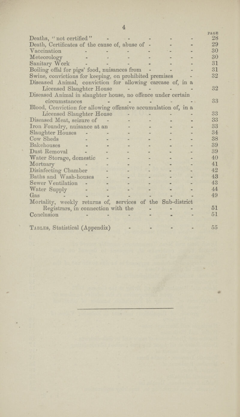 4 PAGE Deaths, not certified 28 Death, Certificates of the cause of, abuse of 29 Vaccination 30 Meteorology 30 Sanitary Work 31 Boiling offal for pigs' food, nuisances from 31 Swine, convictions for keeping, on prohibited premises 32 Diseased Animal, conviction for allowing carcase of, in a Licensed Slaughter House 32 Diseased Animal in slaughter house, no offence under certain circumstances 33 Blood, Conviction for allowing offensive accumulation of, in a Licensed Slaughter House 33 Diseased Meat, seizure of 33 Iron Foundry, nuisance at an 33 Slaughter Houses 34 Cow Sheds 38 Bakehouses 39 Dust Removal 39 Water Storage, domestic 40 Mortuary 41 Disinfecting Chamber 42 Baths and Wash.houses 43 Sewer Ventilation 43 Water Supply 44 Gas 49 Mortality, weekly returns of, services of the Sub.district Registrars, in connection with the 51 Conclusion 51 Tables, Statistical (Appendix) 55