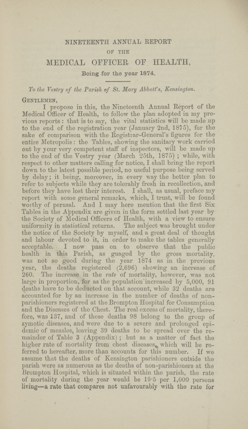 NINETEENTH ANNUAL REPORT of the MEDICAL OFFICER OE HEALTH, Being for the year 1874, To the Vestry of the Parish ef St. Mary Abbott's, Kensington. Gentlemen, I propose in this, the Nineteenth Annual Report of the Medical Officer of Health, to follow the plan adopted in my pre vious reports : that is to say, the vital statistics will be made up to the end of the registration year (January 2nd, 1875), for the sake of comparison with the Registrar.General's figures for the entire Metropolis : the Tables, showing the sanitary work carried out by your very competent staff of inspectors, will be made up to the end of the Vestry year (March 25th, 1875) ; while, with respect to other matters calling for notice, I shall bring the report down to the latest possible period, no useful purpose being served by delay; it being, moreover, in every way the better plan to refer to subjects while they are tolerably fresh in recollection, and before they have lost their interest. I shall, as usual, preface my report with some general remarks, which, I trust, will be found worthy of perusal. And I may here mention that the first Six Tables in the Appendix are given in the form settled last year by the Society of Medical Officers of Health, with a view to ensure uniformity in statistical returns. The subject was brought under the notice of the Society by myself, and a great deal of thought and labour devoted to it, in order to make the tables generally acceptable. I now pass on to observe that the public health in this Parish, as guaged by the gross mortality, was not so good during the year 1874 as in the previous year, the deaths registered (2,696) showing an increase of 260. The increase in the rate of mortality, however, was not large in proportion, for as the population increased by 5,000, 91 deaths have to be deducted on that account, while 32 deaths are accounted for by an increase in the number of deaths of non. parishioners registered at the Brompton Hospital for Consumption and the Diseases of the Chest. The real excess of mortality, there fore, was 137, and of these deaths 98 belong to the group of zymotic diseases, and were due to a severe and prolonged epi demic of measles, leaving 39 deaths to be spread over the re mainder of Table 3 (Appendix) ; but as a matter of fact the higher rate of mortality from chest diseases,, which will be re ferred to hereafter, more than accounts for this number. If we assume that the deaths of Kensington parishioners outside the parish were as numerous as the deaths of non.parishioners at the Brompton Hospital, which is situated within the parish, the rate of mortality during the year would be 19.5 per 1,000 persons living—a rate that compares not unfavourably with the rate for