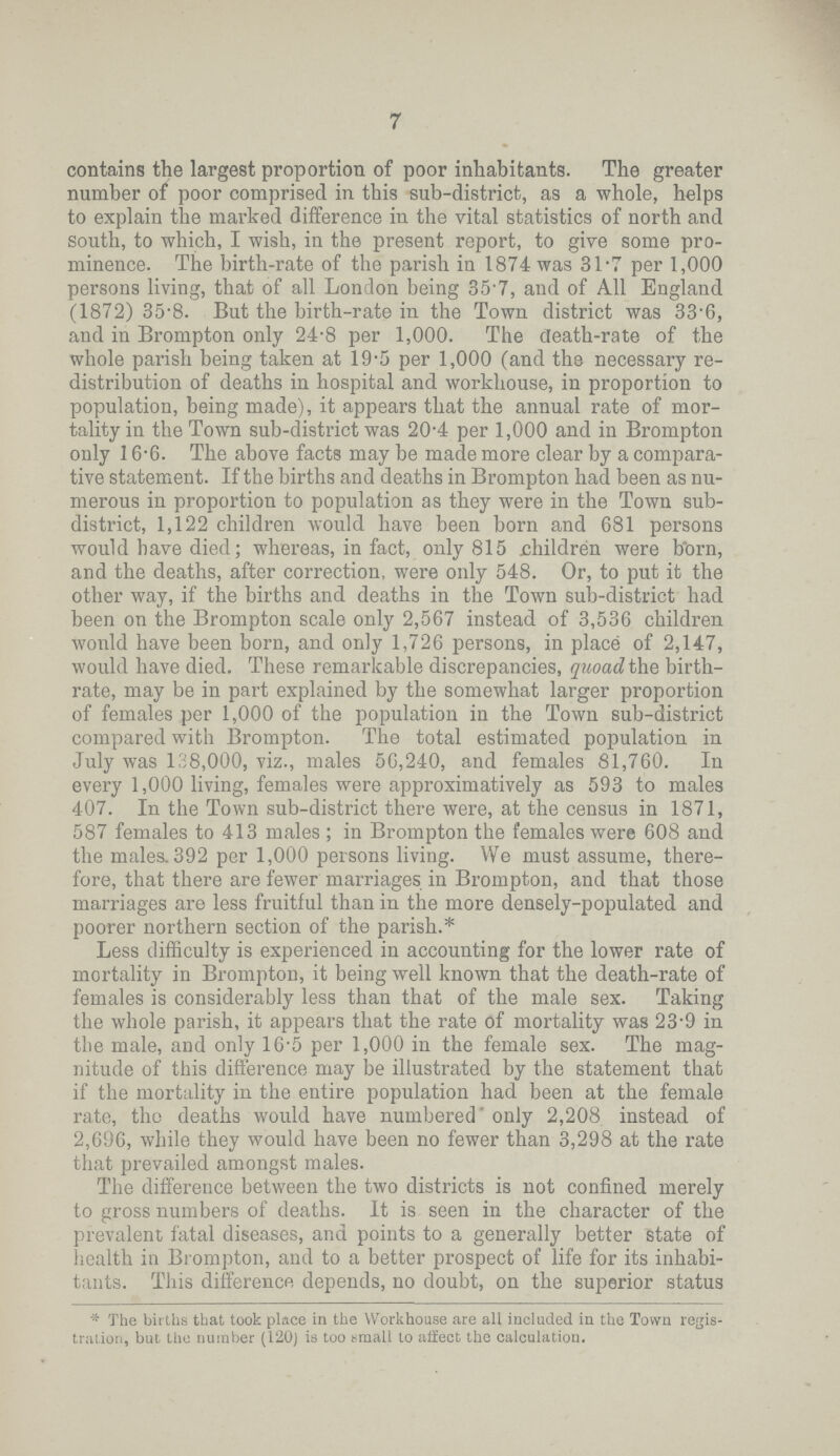7 contains the largest proportion of poor inhabitants. The greater number of poor comprised in this sub.district, as a whole, helps to explain the marked difference in the vital statistics of north and south, to which, I wish, in the present report, to give some pro minence. The birth.rate of the parish in 1874 was 31.7 per 1,000 persons living, that of all London being 35.7, and of Ml England (1872) 35.8. But the birth.rate in the Town district was 33'6, and in Brompton only 24.8 per 1,000. The death.rate of the whole parish being taken at 19.5 per 1,000 (and the necessary re distribution of deaths in hospital and workhouse, in proportion to population, being made), it appears that the annual rate of mor tality in the Town sub.district was 20.4 per 1,000 and in Brompton only 16.6. The above facts may be made more clear by a compara tive statement. If the births and deaths in Brompton had been as nu merous in proportion to population as they were in the Town sub. district, 1,122 children would have been born and 681 persons would have died; whereas, in fact, only 815. children were b'orn, and the deaths, after correction, were only 548. Or, to put it the other way, if the births and deaths in the Town sub.district had been on the Brompton scale only 2,567 instead of 3,536 children wonld have been born, and only 1,726 persons, in place of 2,147, would have died. These remarkable discrepancies, quoad the birth rate, may be in part explained by the somewhat larger proportion of females per 1,000 of the population in the Town sub.district compared with Brompton. The total estimated population in July was 138,000, viz., males 56,240, and females 81,760. In every 1,000 living, females were approximatively as 593 to males 407. In the Town sub.district there were, at the census in 1871, 587 females to 413 males ; in Brompton the females were 608 and the males. 392 per 1,000 persons living. We must assume, there fore, that there are fewer marriages in Brompton, and that those marriages are less fruitful than in the more densely.populated and poorer northern section of the parish.* Less difficulty is experienced in accounting for the lower rate of mortality in Brompton, it being well known that the death.rate of females is considerably less than that of the male sex. Taking the whole parish, it appears that the rate of mortality was 23.9 in the male, and only 16.5 per 1,000 in the female sex. The mag nitude of this difference may be illustrated by the statement that if the mortality in the entire population had been at the female rate, tho deaths would have numbered' only 2,208 instead of 2,696, while they would have been no fewer than 3,298 at the rate that prevailed amongst males. The difference between the two districts is not confined merely to gross numbers of deaths. It is seen in the character of the prevalent fatal diseases, and points to a generally better state of health in Brompton, and to a better prospect of life for its inhabi tants. This difference depends, no doubt, on the superior status * The births that took place in the Workhouse are all included in the Town regis tration, but the number (120) is too small to affect the calculation.