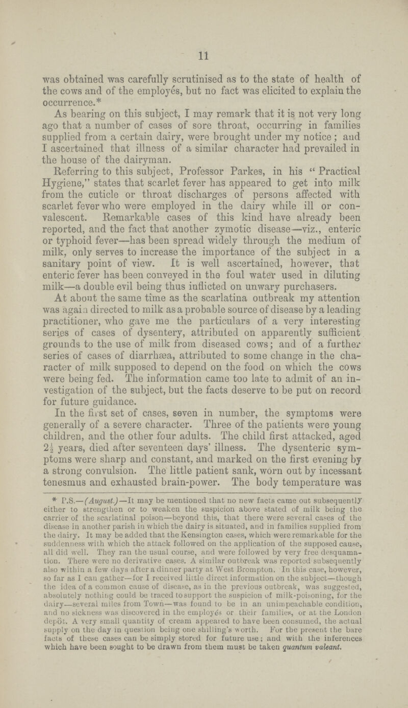 11 was obtained was carefully scrutinised as to the state of health of the cows and of the employes, but no fact was elicited to explain the occurrence.* As bearing on this subject, I may remark that it is not very long ago that a number of cases of sore throat, occurring in families supplied from a certain dairy, were brought under my notice; and I ascertained that illness of a similar character had prevailed in the house of the dairyman. Referring to this subject, Professor Parkes, in his Practical Hygiene, states that scarlet fever has appeared to get into milk from the cuticle or throat discharges of persons affected with scarlet fever who were employed in the dairy while ill or con valescent. Remarkable cases of this kind have already been reported, and the fact that another zymotic disease—viz., enteric or typhoid fever—has been spread widely through the medium of milk, only serves to increase the importance of the subject in a sanitary point of view. It is well ascertained, however, that enteric fever has been conveyed in the foul water used in diluting milk—a double evil being thus inflicted on unwary purchasers. At about the same time as the scarlatina outbreak my attention was again directed to milk as a probable source of disease by a leading practitioner, who gave me the particulars of a very interesting series of cases of dysentery, attributed on apparently sufficient grounds to the use of milk from diseased cows; and of a further series of cases of diarrhsea, attributed to some change in the cha racter of milk supposed to depend on the food on which the cows were being fed. The information came too late to admit of an in vestigation of the subject, but the facts deserve to be put on record for future guidance. In the first set of cases, seven in number, the symptoms were generally of a severe character. Three of the patients were young children, and the other four adults. The child first attacked, aged 2½ years, died after seventeen days' illness. The dysenteric sym ptoms were sharp and constant, and marked the first evening by a strong convulsion. The little patient sank, worn out by incessant tenesmus and exhausted brain.power. The body temperature was * P.S.—(August.)—It may be mentioned that no new facts came out subsequently either to strengthen or to weaken the suspicion above stated of milk being the carrier of the scarlatinal poison—beyond this, that there were several cases of the disease in another parish in which the dairy is situated, and in families supplied from the dairy. It may be added that the Kensington cases, which were remarkable for the suddenness with which the attack followed on the application of the supposed cause, all did well. They ran the usual course, and were followed by very free desquama tion. There were no derivative cases. A similar outbreak was reported subsequently also within a few days after a dinner party at West Brompton. In this case, however, so far as I can gather—for I received little direct information on the subject—though the idea of a common cause of disease, as in the previous outbreak, was suggested, absolutely nothing could be traced to support the suspicion of milk.poisoning, for the dairy—several miles from Town—was found to be in an unimpeachable condition, and no sickness was discovered in the employes or their families, or at the London depot. A very small quantity of cream appealed to have been consumed, the actual supply on the day in question being one shilling's worth. For the present the bare facts of these cases can be simply stored for future use; and with the inferences which have been Bought to be drawn from them must be taken quantum valeant.