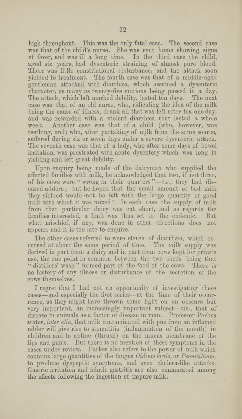 12 high throughout. This was the only fatal case. The second case was that of the child's nurse. She was sent home showing signs of fever, and was ill a long time. In the third case the child, aged six years, had dysenteric straining of almost pure blood. There was little constitutional disturbance, and the attack soon yielded to treatment. The fourth case was that of a middle.aged gentleman attacked with diarrhsea, which assumed a dysenteric character, as many as twenty.five motions being passed in a day. The attack, which left marked debility, lasted ten days. The next case was that of an old nurse, who, ridiculing the idea of the milk being the cause of illness, drank all that was left after tea one day, and was rewarded with a violent diarrhsea that lasted a whole week. Another case was that of a child (who, however, was teething, and) who, after partaking of milk from the same source, suffered during six or seven days under a severe dysenteric attack. The seventh case was that of a lady, who after some days of bowel irritation, was prostrated with acute dysentery which was long in yielding and left great debility. Upon enquiry being made of the dairyman who supplied the affected families with milk, he acknowledged that two, if not three, of his cows were “ng in their quarters”.e., they had dis eased udders; but he hoped that the small amount of bad milk they yielded would .not be felt with the large quantity of good milk with which it was mixed ! In each case the supply of milk from that particular dairy was cut short, and as regards the families interested, a limit was thus set to the endemic. But what mischief, if any, was done in other directions does not appear, and it is too late to enquire. The other cases referred to were eleven of diarrhsea, which oc curred at about the same period of time. The milk supply was derived in part from a dairy and in part from cows kept for private use, the one point in common between the two sheds being that “ tillers' wash formed part of the food of the cows. There is no history of any illness or disturbance of the secretion of the cows themselves. I regret that I had not an opportunity of investigating these cases—and especially the first series—at the time of their occur rence, as they might have thrown some light on an obscure but very important, an increasingly important subject—viz., that of disease in animals as a factor of disease in man. Professor Parkes states, inter alia, that milk contaminated with pus from an inflamed udder will give rise to stomatitis (inflammation of the mouth) in children and to apthae (thrush) on the mucus membrane of the lips and gums. But there is no mention of these symptoms in the cases under review. Parkes also refers to the power of milk which contains large quantities of the fungus Oidium lactis, or Pennicillium, to produce dyspeptic symptoms, and even cholera.like attacks. Gastric irritation and febrile gastritis are also enumerated among the effects following the ingestion of impure milk.
