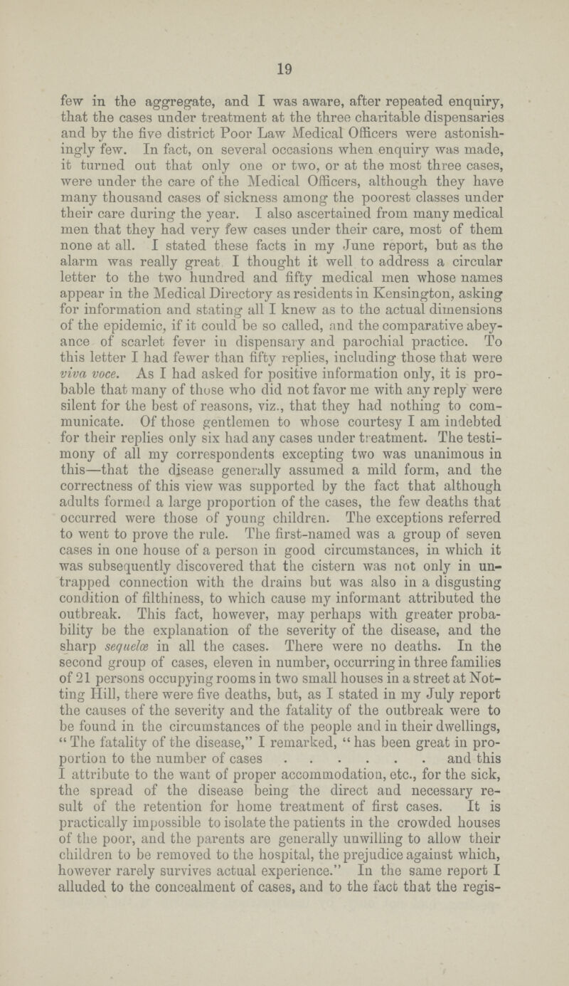 19 few in the aggregate, and I was aware, after repeated enquiry, that the cases under treatment at the three charitable dispensaries and by the five district Poor Law Medical Officers were astonish ingly few. In fact, on several occasions when enquiry was made, it turned out that only one or two, or at the most three cases, were under the care of the Medical Officers, although they have many thousand cases of sickness among the poorest classes under their care during the year. I also ascertained from many medical men that they had very few cases under their care, most of them none at all. I stated these facts in my. Tune report, but as the alarm was really great I thought it well to address a circular letter to the two hundred and fifty medical men whose names appear in the Medical Directory as residents in Kensington, asking for information and stating all I knew as to the actual dimensions of the epidemic, if it could be so called, and the comparative abey ance of scarlet fever in dispensary and parochial practice. To this letter I had fewer than fifty replies, including those that were viva voce. As I had asked for positive information only, it is pro bable that many of those who did not favor me with any reply were silent for the best of reasons, viz., that they had nothing to com municate. Of those gentlemen to whose courtesy I am indebted for their replies only six had any cases under treatment. The testi mony of all my correspondents excepting two was unanimous in this—that the disease generally assumed a mild form, and the correctness of this view was supported by the fact that although adults formed a large proportion of the cases, the few deaths that occurred were those of young children. The exceptions referred to went to prove the rule. The first.named was a group of seven cases in one house of a person in good circumstances, in which it was subsequently discovered that the cistern was not only in un. trapped connection with the drains but was also in a disgusting condition of filthiness, to which cause my informant attributed the outbreak. This fact, however, may perhaps with greater proba bility be the explanation of the severity of the disease, and the sharp sequeloe in all the cases. There were no deaths. In the second group of cases, eleven in number, occurring in three families of 21 persons occu pying rooms in two small houses in a street at Not. ting Hill, there were five deaths, but, as I stated in my July report the causes of the severity and the fatality of the outbreak were to be found in the circumstances of the people and in their dwellings, The fatality of the disease, I remarked, has been great in pro portion to the number of cases and this I attribute to the want of proper accommodation, etc., for the sick, the spread of the disease being the direct and necessary re sult of the retention for home treatment of first cases. It is practically impossible to isolate the patients in the crowded houses of the poor, and the parents are generally unwilling to allow their children to be removed to the hospital, the prejudice against which, however rarely survives actual experience. In the same report I alluded to the concealment of cases, and to the fact that the regis¬