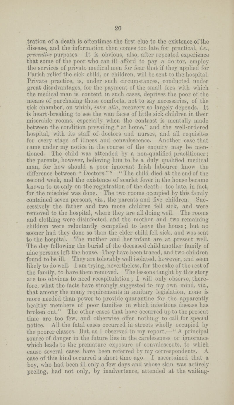 20 tration of a death is oftentimes the first clue to the existence of the disease, and the information then comes too late for practical, i.e., preventive purposes. It is obvious, also, after repeated experience that some of the poor who can ill afford to pay a doctor, employ the services of private medical men for fear that if they applied for Parish relief the sick child, or children, will be sent to the hospital. Private practice, is, under such circumstances, conducted under great disadvantages, for the payment of the small fees with which the medical man is content in such cases, deprives the poor of the means of purchasing those comforts, not to say necessaries, of the sick chamber, on which, inter alia, recovery so largely depends. It is heart.breaking to see the wan faces of little sick children in their miserable rooms, especially when the contrast is mentally made between the condition prevailing  at home, and the well.ordered hospital, with its staff of doctors and nurses, and all requisites for every stage of illness and convalescence. Another case that came under my notice in the course of the enquiry may be men tioned. The child was attended by a non.qualified practitioner; the parents, however, believing him to be a duly qualified medical man, for how should a poor ignorant Irish labourer know the difference between  Doctors  ? The child died at the end of the second week, and the existence of scarlet fever in the house became known to us only on the registration of the death : too late, in fact, for the mischief was done. The two rooms occupied by this family contained seven persons, viz., the parents and five children. Suc cessively the father and two more children fell sick, and were removed to the hospital, where they are all doing well. The rooms and clothing were disinfected, and the mother and two remaining children were reluctantly compelled to leave the house; but no sooner had they done so than the elder child fell sick, and was sent to the hospital. The mother and her infant are at present well. The day following the burial of the deceased child another family of nine persons left the house. They have been traced, and two children found to be ill. They are tolerably well isolated, however, and seem likely to do well. I am trying, nevertheless, for the sake of the rest of the family, to have them removed. The lessons taught by this story are too obvious to need recapitulation; I will only observe, there fore, what the facts have strongly suggested to my own mind, viz., that among the many requirements in sanitary legislation, none is more needed than power to provide quarantine for the apparently healthy members of poor families in which infectious disease has broken out. The other cases that have occurred up to the present time are too few, and otherwise offer nothing to call for special notice. All the fatal cases occurred in streets wholly occupied by the poorer classes. But, as I observed in my report,— A principal source of danger in the future lies in the carelessness or ignorance which leads to the premature exposure of convalescents, to which cause several cases have been referred by my correspondents. A case of this kind occurred a short time ago. I ascertained that a boy, who had been ill only a few days and whose skin was actively peeling, bad not only, by inadvertence, attended at the waiting.