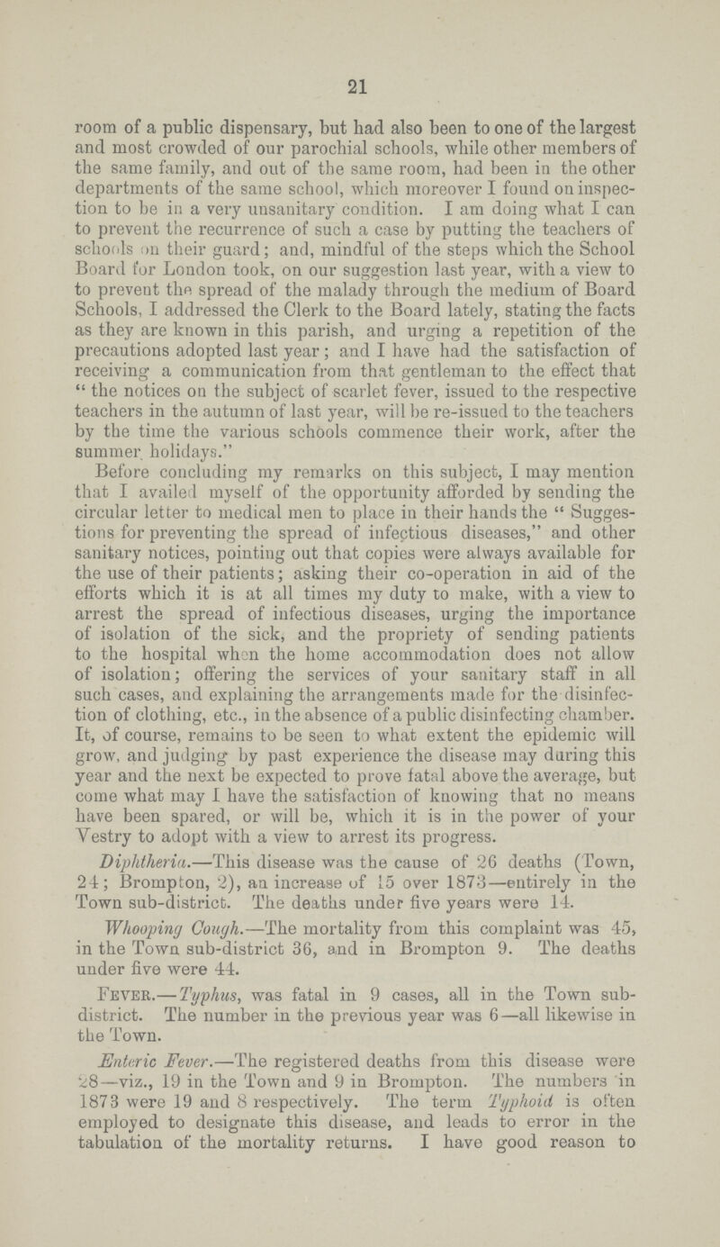 21 room of a public dispensary, but had also been to one of the largest and most crowded of our parochial schools, while other members of the same family, and out of the same room, had been in the other departments of the same school, which moreover I found on inspec tion to be in a very unsanitary condition. I am doing what I can to prevent the recurrence of such a case by putting the teachers of schools on their guard; and, mindful of the steps which the School Board for London took, on our suggestion last year, with a view to to prevent the spread of the malady through the medium of Board Schools, I addressed the Clerk to the Board lately, stating the facts as they are known in this parish, and urging a repetition of the precautions adopted last year; and I have had the satisfaction of receiving a communication from that gentleman to the effect that  the notices on the subject of scarlet fever, issued to the respective teachers in the autumn of last year, will be re.issued to the teachers by the time the various schools commence their work, after the summer holidays. Before concluding my remarks on this subject, I may mention that I availed myself of the opportunity afforded by sending the circular letter to medical men to place in their hands the  Sugges tions for preventing the spread of infectious diseases, and other sanitary notices, pointing out that copies were always available for the use of their patients; asking their co.operation in aid of the efforts which it is at all times my duty to make, with a view to arrest the spread of infectious diseases, urging the importance of isolation of the sick, and the propriety of sending patients to the hospital when the home accommodation does not allow of isolation; offering the services of your sanitary staff in all such cases, and explaining the arrangements made for the disinfec tion of clothing, etc., in the absence of a public disinfecting chamber. It, of course, remains to be seen to what extent the epidemic will grow, and judging by past experience the disease may during this year and the next be expected to prove fatal above the average, but come what may I have the satisfaction of knowing that no means have been spared, or will be, which it is in the power of your Vestry to adopt with a view to arrest its progress. Diphtheria.—This disease was the cause of 26 deaths (Town, 24; Brompton, 2), an increase of 15 over 1873—entirely in the Town sub.district. The deaths under five years were 14. Whooping Cough.—The mortality from this complaint was 45, in the Town sub.district 36, a,nd in Brompton 9. The deaths under five were 44. Fever.— Typhus, was fatal in 9 cases, all in the Town sub. district. The number in the previous year was 6—all likewise in the Town. Enteric Fever.—The registered deaths from this disease were 28—viz., 19 in the Town and 9 in Brompton. The numbers in 1873 were 19 and 8 respectively. The term Typhoid is often employed to designate this disease, and leads to error in the tabulation of the mortality returns. I have good reason to