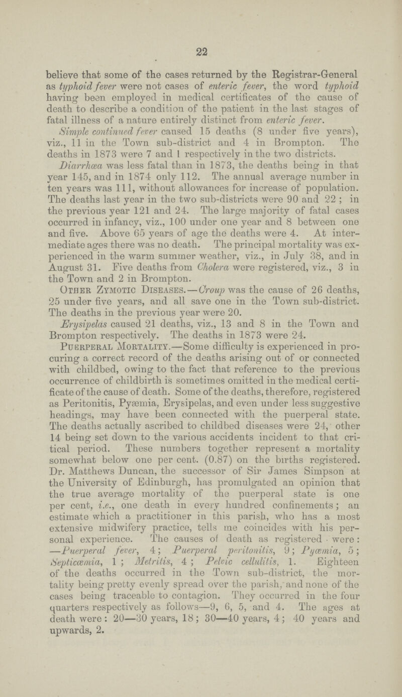 22 believe that some of the cases returned by the Registrar.General as typhoid fever were not cases of enteric fever, the word typhoid having been employed in medical certificates of the cause of death to describe a condition of the patient in the last stages of fatal illness of a nature entirely distinct from enteric fever. Simple continued fever cansed 15 deaths (8 under five years), viz., 11 in the Town sub.district and 4 in Brompton. The deaths in 1873 were 7 and 1 respectively in the two districts. Diarrhoea was less fatal than in 1873, the deaths being in that year 145, and in 1874 only 112. The annual average number in ten years was 111, without allowances for increase of population. The deaths last year in the two sub.districts were 90 and 22 ; in the previous year 121 and 24. The large majority of fatal cases occurred in infancy, viz., 100 under one year and 8 between one and five. Above 65 years of age the deaths were 4. At inter mediate ages there was no death. The principal mortality was ex perienced in the warm summer weather, viz., in July 38, and in August 31. Five deaths from Cholera were registered, viz., 3 in the Town and 2 in Brompton. Other Zymotic Diseases.—Croup was the cause of 26 deaths, 25 under five years, and all save one in the Town sub.district. The deaths in the previous year were 20. Erysipelas caused 21 deaths, viz., 13 and 8 in the Town and Brompton respectively. The deaths in 1873 were 24. Puerperal Mortality.—Some difficulty is experienced in pro curing a correct record of the deaths arising out of or connected with childbed, owing to the fact that reference to the previous occurrence of childbirth is sometimes omitted in the medical certi ficate of the cause of death. Some of the deaths, therefore, registered as Peritonitis, Pyaemia, Erysipelas, and even under less suggestive headings, may have been connected with the puerperal state. The deaths actually ascribed to childbed diseases were 24, other 14 being set down to the various accidents incident to that cri tical period. These numbers together represent a mortality somewhat below one per cent. (0.87) on the births registered. Dr. Matthews Duncan, the successor of Sir James Simpson at the University of Edinburgh, has promulgated an opinion that the true average mortality of the puerperal state is one per cent, i.e., one death in every hundred confinements; an estimate which a practitioner in this parish, who has a most extensive midwifery practice, tells me coincides with his per sonal experience. The causes of death as registered were: —Puerperal fever, 4; Puerperal peritonitis, 9; Pyaemia, 5; Septicaemia, 1; Metritis, 4 ; Pelvic cellulitis, 1. Eighteen of the deaths occurred in the Town sub.district, the mor tality being pretty evenly spread over the parish, and none of the cases being traceable to contagion. They occurred in the four quarters respectively as follows—9, 6, 5, and 4. The ages at death were: 20—30 years, 18; 30—40 years, 4; 40 years and upwards, 2.