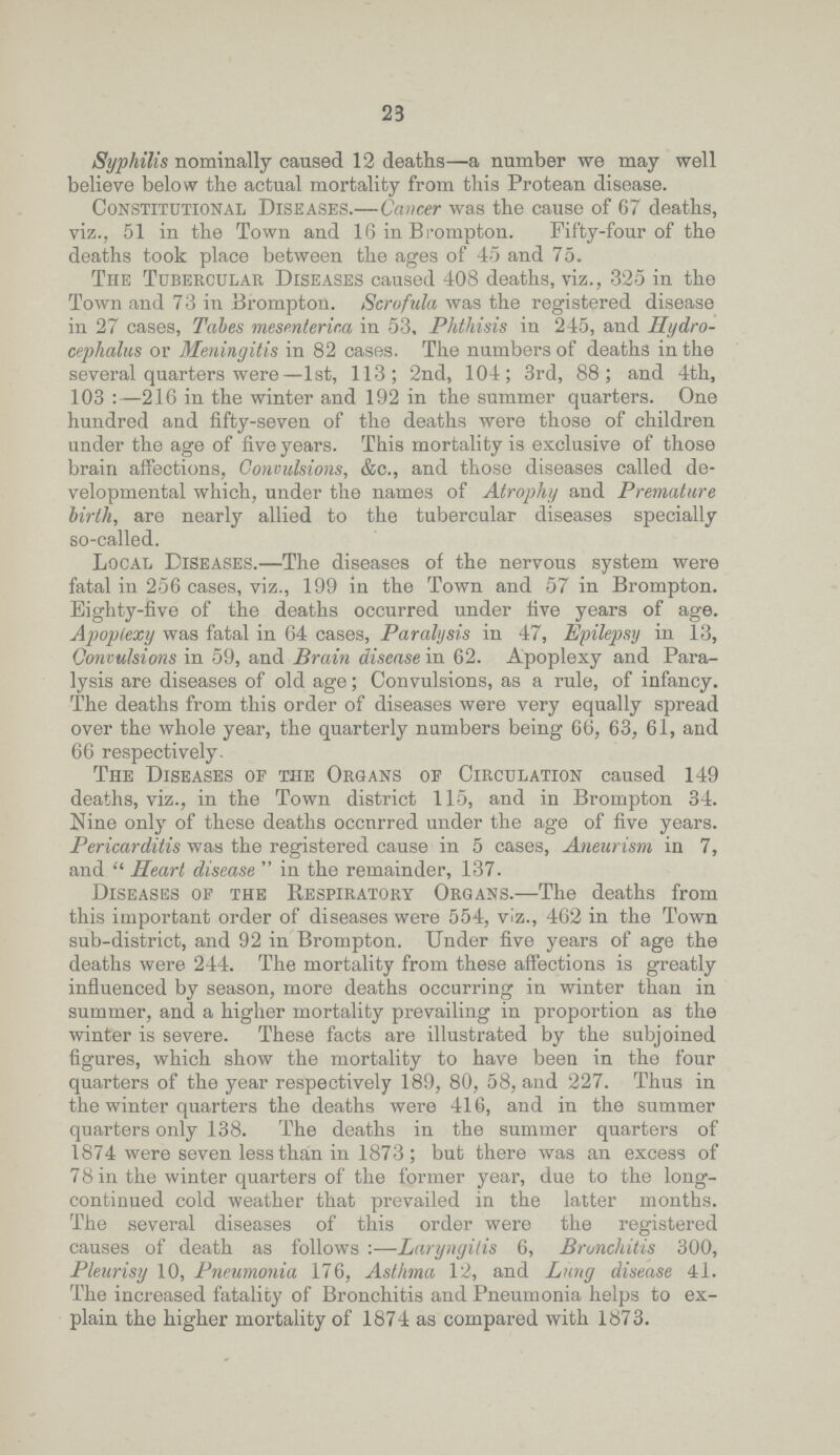 23 Syphilis nominally caused 12 deaths—a number we may well believe below the actual mortality from this Protean disease. Constitutional Diseases.— Cancer was the cause of 67 deaths, viz., 51 in the Town and 16 in Brompton. Fifty.four of the deaths took place between the ages of 45 and 75. The Tubercular Diseases caused 408 deaths, viz., 325 in the Town and 73 in Brompton. Scrofula was the registered disease in 27 cases, Tabes mesenteric,a in 53, Phthisis in 245, and Hydro cephalus or Meningitis in 82 cases. The numbers of deaths in the several quarters were—1st, 113; 2nd, 104; 3rd, 88; and 4th, 103:—216 in the winter and 192 in the summer quarters. One hundred and fifty.seven of the deaths were those of children under the age of five years. This mortality is exclusive of those brain affections, Convulsions, &c., and those diseases called de velopmental which, under the names of Atrophy and Premature birth, are nearly allied to the tubercular diseases specially so.called. Local Diseases.—The diseases of the nervous system were fatal in 256 cases, viz., 199 in the Town and 57 in Brompton. Eighty.five of the deaths occurred under five years of age. Apoplexy was fatal in 64 cases, Paralysis in 47, Epilepsy in 13, Convulsions in 59, and Brain disease in 62. Apoplexy and Para lysis are diseases of old age; Convulsions, as a rule, of infancy. The deaths from this order of diseases were very equally spread over the whole year, the quarterly numbers being 66, 63, 61, and 66 respectively. The Diseases of the Organs of Circulation caused 149 deaths, viz., in the Town district 115, and in Brompton 34. Nine only of these deaths occnrred under the age of five years. Pericarditis was the registered cause in 5 cases, Aneurism in 7, and  Heart disease  in the remainder, 137. Diseases of the Respiratory Organs.—The deaths from this important order of diseases were 554, viz., 462 in the Town sub.district, and 92 in Brompton. Under five years of age the deaths were 244. The mortality from these affections is greatly influenced by season, more deaths occurring in winter than in summer, and a higher mortality prevailing in proportion as the winter is severe. These facts are illustrated by the subjoined figures, which show the mortality to have been in the four quarters of the year respectively 189, 80, 58, and 227. Thus in the winter quarters the deaths were 416, and in the summer quarters only 138. The deaths in the summer quarters of 1874 were seven less than in 1873; but there was an excess of 7 8 in the winter quarters of the former year, due to the long. continued cold weather that prevailed in the latter months. The several diseases of this order were the registered causes of death as follows:—Laryngitis 6, Bronchitis 300, Pleurisy 10, Pneumonia 176, Asthma 12, and Lung disease 41. The increased fatality of Bronchitis and Pneumonia helps to ex plain the higher mortality of 1874 as compared with 1873.
