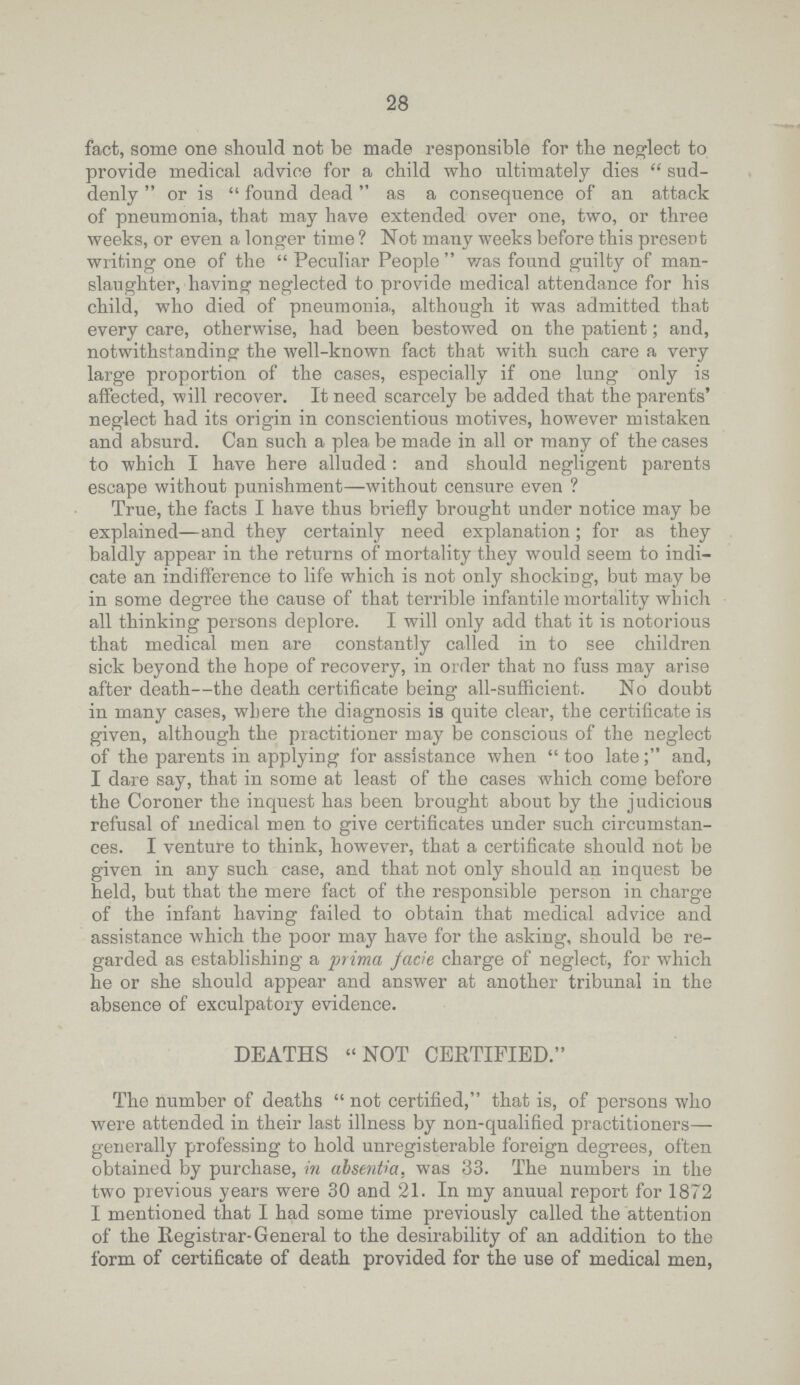 28 fact, some one should not be made responsible for the neglect to provide medical advice for a child who ultimately dies  sud denly  or is  found dead as a consequence of an attack of pneumonia, that may have extended over one, two, or three weeks, or even a longer time ? Not many weeks before this present writing one of the  Peculiar People  was found guilty of man slaughter, having neglected to provide medical attendance for his child, who died of pneumonia,, although it was admitted that every care, otherwise, had been bestowed on the patient; and, notwithstanding the well-known fact that with such care a very large proportion of the cases, especially if one lung only is affected, will recover. It need scarcely be added that the parents' neglect had its origin in conscientious motives, however mistaken and absurd. Can such a plea be made in all or many of the cases to which I have here alluded : and should negligent parents escape without punishment—without censure even ? True, the facts I have thus briefly brought under notice may be explained—and they certainly need explanation; for as they baldly appear in the returns of mortality they would seem to indi cate an indifference to life which is not only shocking, but may be in some degree the cause of that terrible infantile mortality which all thinking persons deplore. I will only add that it is notorious that medical men are constantly called in to see children sick beyond the hope of recovery, in order that no fuss may arise after death—the death certificate being all-sufficient. No doubt in many cases, where the diagnosis is quite clear, the certificate is given, although the practitioner may be conscious of the neglect of the parents in applying for assistance when  too late and, I dare say, that in some at least of the cases which come before the Coroner the inquest has been brought about by the judicious refusal of medical men to give certificates under such circumstan ces. I venture to think, however, that a certificate should not be given in any such case, and that not only should an inquest be held, but that the mere fact of the responsible person in charge of the infant having failed to obtain that medical advice and assistance which the poor may have for the asking, should be re garded as establishing a prima fade charge of neglect, for which he or she should appear and answer at another tribunal in the absence of exculpatory evidence. DEATHS NOT CERTIFIED. The number of deaths  not certified, that is, of persons who were attended in their last illness by non-qualified practitioners— generally professing to hold unregisterable foreign degrees, often obtained by purchase, in absentia, was 33. The numbers in the two previous years were 30 and 21. In my anuual report for 1872 I mentioned that I had some time previously called the attention of the Registrar General to the desirability of an addition to the form of certificate of death provided for the use of medical men,