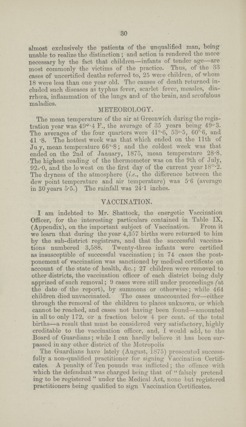 30 almost exclusively the patients of the unqualified man, being unable to realize the distinction; and action is rendered the more necessary by the fact that children—infants of tender age—are most commonly the victims of the practice. Thus, of the 33 cases of uncertified deaths referred to, 25 were children, of whom 18 were less than one year old. The causes of death returned in cluded such diseases as typhus fever, scarlet fever, measles, dia rrhoea, inflammation of the lungs and of the brain, and scrofulous maladies. METEOROLOGY. The mean temperature of the air at Greenwich during the regis tration year was 49°.4 F., the average of 35 years being 49°.3. The averages of the four quarters were 410.6, 53°.5, 60°.6, and 41.8. The hottest week was that which ended on the 11th of July, mean temperature 66°.8; and the coldest week was that ended on the 2nd of January, 1875, mean temperature 28.8. The highest reading of the thermometer was on the 9th of July, 92°.0, and the lowest on the first day of the current year 18°.2. The dryness of the atmosphere (i.e., the difference between the dew point temperature and air temperature) was 5.6 (average in 30 years 5.5.) The rainfall was 24.1 inches. VACCINATION. I am indebted to Mr. Shattock, the energetic Vaccination Officer, for the interesting particulars contained in Table IX, (Appendix), on the important subject of Vaccination. From it we learn that during the year 4,357 births were returned to him by the sub-district registrars, and that the successful vaccina tions numbered 3,588. Twenty-three infants were certified as insusceptible of successful vaccination; in 74 cases the post ponement of vaccination was sanctioned by medical certificate on account of the state of health, &c.; 27 children were removed to other districts, the vaccination officer of each district being duly apprized of such removal; 9 cases were still under proceedings (at the date of the report), by summons or otherwise; while 464 children died unvaccinated. The cases unaccounted for—either through the removal of the children to places unknown, or which cannot be reached, and cases not having been found—amounted in all to only 172, or a fraction below 4 per cent. of the total births—a result that must be considered very satisfactory, highly creditable to the vaccination officer, and, I would add, to the Board of Guardians; while I can hardly believe it has been sur passed in any other district of the Metropolis The Guardians have lately (August, 1875) prosecuted success fully a non-qualified practitioner for signing Vaccination Certifi cates. A penalty of Ten pounds was inflicted; the offence with which the defendant was charged being that of  falsely pretend ing to be registered  under the Medical Act, none but registered practitioners being qualified to sign Vaccination Certificates.