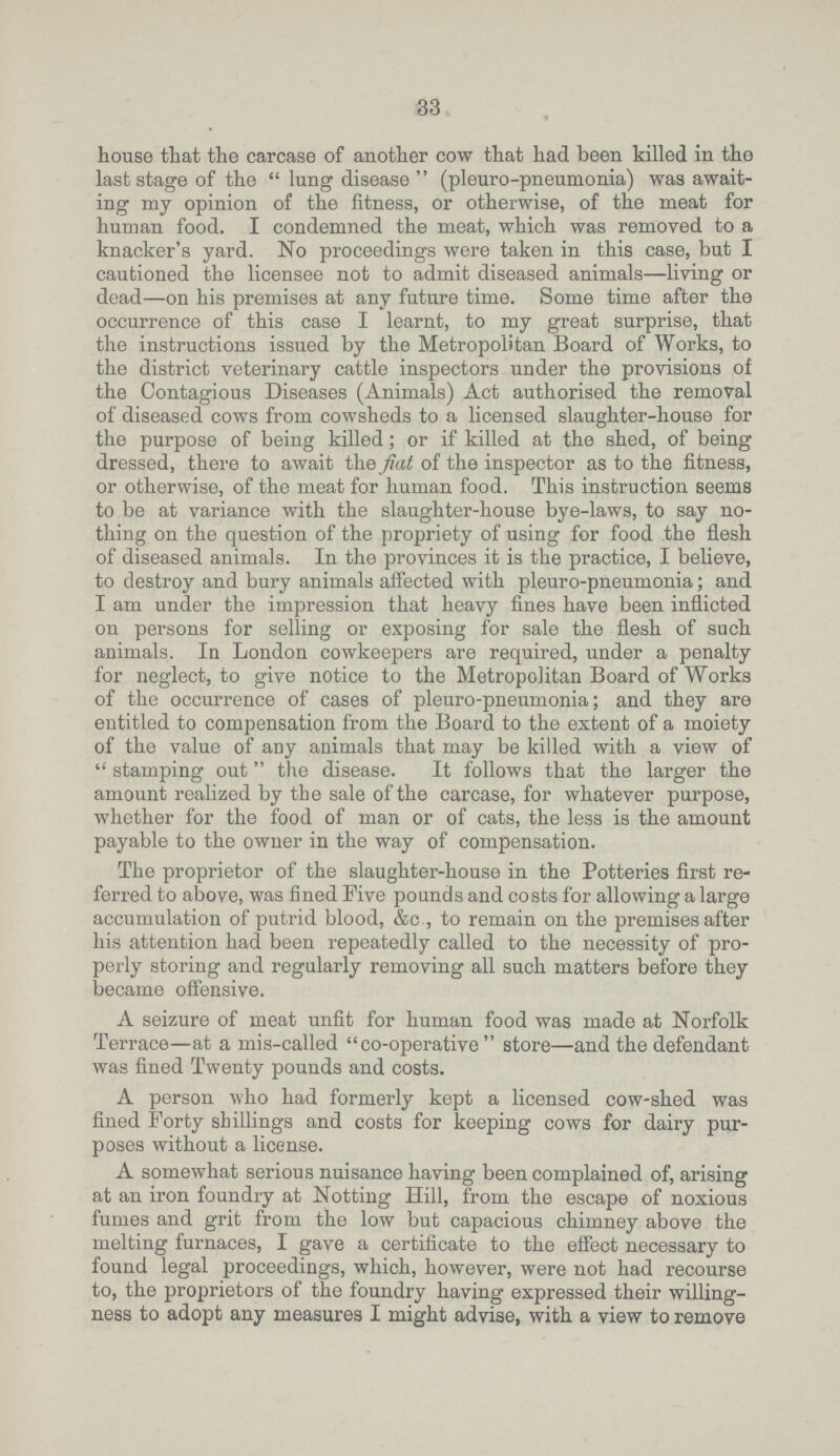 33 house that the carcase of another cow that had been killed in the last stage of the  lung disease  (pleuro-pneumonia) was await ing my opinion of the fitness, or otherwise, of the meat for human food. I condemned the meat, which was removed to a knacker's yard. No proceedings were taken in this case, but I cautioned the licensee not to admit diseased animals—living or dead—on his premises at any future time. Some time after the occurrence of this case I learnt, to my great surprise, that the instructions issued by the Metropolitan Board of Works, to the district veterinary cattle inspectors under the provisions of the Contagious Diseases (Animals) Act authorised the removal of diseased cows from cowsheds to a licensed slaughter-house for the purpose of being killed; or if killed at the shed, of being dressed, there to await the fiat of the inspector as to the fitness, or otherwise, of the meat for human food. This instruction seems to be at variance with the slaughter-house bye-laws, to say no thing on the question of the propriety of using for food the flesh of diseased animals. In the provinces it is the practice, I believe, to destroy and bury animals affected with pleuro-pneumonia; and I am under the impression that heavy fines have been inflicted on persons for selling or exposing for sale the flesh of such animals. In London cowkeepers are required, under a penalty for neglect, to give notice to the Metropolitan Board of Works of the occurrence of cases of pleuro-pneumonia; and they are entitled to compensation from the Board to the extent of a moiety of the value of any animals that may be killed with a view of  stamping out the disease. It follows that the larger the amount realized by the sale of the carcase, for whatever purpose, whether for the food of man or of cats, the less is the amount payable to the owner in the way of compensation. The proprietor of the slaughter-house in the Potteries first re ferred to above, was fined Five pounds and costs for allowing a large accumulation of putrid blood, &c , to remain on the premises after his attention had been repeatedly called to the necessity of pro perly storing and regularly removing all such matters before they became offensive. A seizure of meat unfit for human food was made at Norfolk Terrace—at a mis-called co-operative store—and the defendant was fined Twenty pounds and costs. A person who had formerly kept a licensed cow-shed was fined Forty shillings and costs for keeping cows for dairy pur poses without a license. A somewhat serious nuisance having been complained of, arising at an iron foundry at Notting Hill, from the escape of noxious fumes and grit from the low but capacious chimney above the melting furnaces, I gave a certificate to the effect necessary to found legal proceedings, which, however, were not had recourse to, the proprietors of the foundry having expressed their willing ness to adopt any measures I might advise, with a view to remove