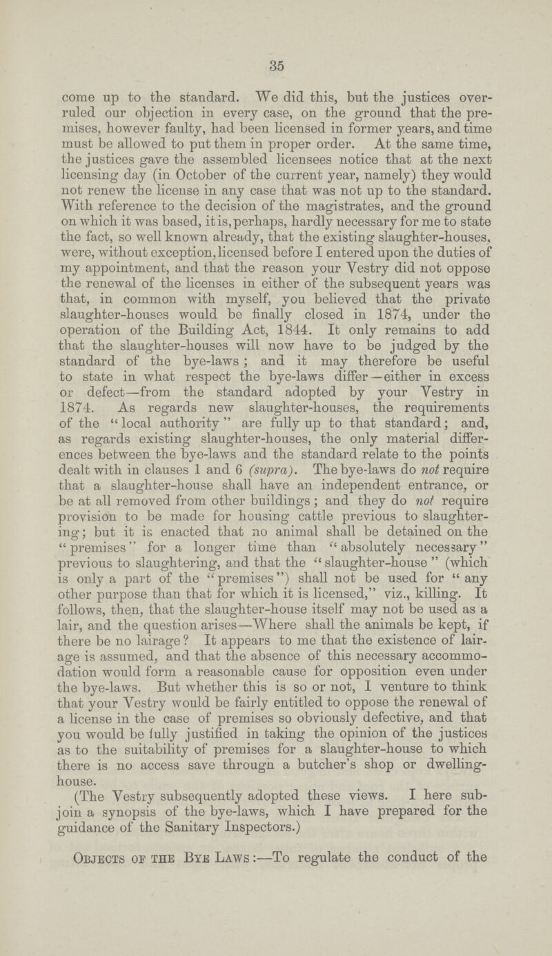 35 come up to the standard. We did this, but the justices over ruled our objection in every case, on the ground that the pre mises, however faulty, had been licensed in former years, and time must be allowed to put them in proper order. At the same time, the justices gave the assembled licensees notice that at the next licensing day (in October of the current year, namely) they would not renew the license in any case that was not up to the standard. With reference to the decision of the magistrates, and the ground on which it was based, it is, perhaps, hardly necessary for me to state the fact, so well known already, that the existing slaughter-houses, were, without exception, licensed before I entered upon the duties of my appointment, and that the reason your Vestry did not oppose the renewal of the licenses in either of the subsequent years was that, in common with myself, you believed that the private slaughter-houses would be finally closed in 1874, under the operation of the Building Act, 1844. It only remains to add that the slaughter-houses will now have to be judged by the standard of the bye-laws; and it may therefore be useful to state in what respect the bye-laws differ—either in excess or defect—from the standard adopted by your Vestry in 1874. As regards new slaughter-houses, the requirements of the  local authority  are fully up to that standard; and, as regards existing slaughter-houses, the only material differ ences between the bye-laws and the standard relate to the points dealt with in clauses 1 and 6 (supra). The bye-laws do not require that a slaughter-house shall have an independent entrance, or be at all removed from other buildings; and they do not require provision to be made for housing cattle previous to slaughter ing; but it is enacted that no animal shall be detained on the premises for a longer time than absolutely necessary previous to slaughtering, and that the  slaughter-house  (which is only a part of the  premises) shall not be used for  any other purpose than that for which it is licensed, viz., killing. It follows, then, that the slaughter-house itself may not be used as a lair, and the question arises—Where shall the animals be kept, if there be no lairage ? It appears to me that the existence of lair age is assumed, and that the absence of this necessary accommo dation would form a reasonable cause for opposition even under the bye-laws. But whether this is so or not, I venture to think that your Vestry would be fairly entitled to oppose the renewal of a license in the case of premises so obviously defective, and that you would be fully justified in taking the opinion of the justices as to the suitability of premises for a slaughter-house to which there is no access save througn a butcher's shop or dwelling house. (The Vestry subsequently adopted these views. I here sub join a synopsis of the bye-laws, which I have prepared for the guidance of the Sanitary Inspectors.) Objects of the Bye Laws :—To regulate the conduct of the