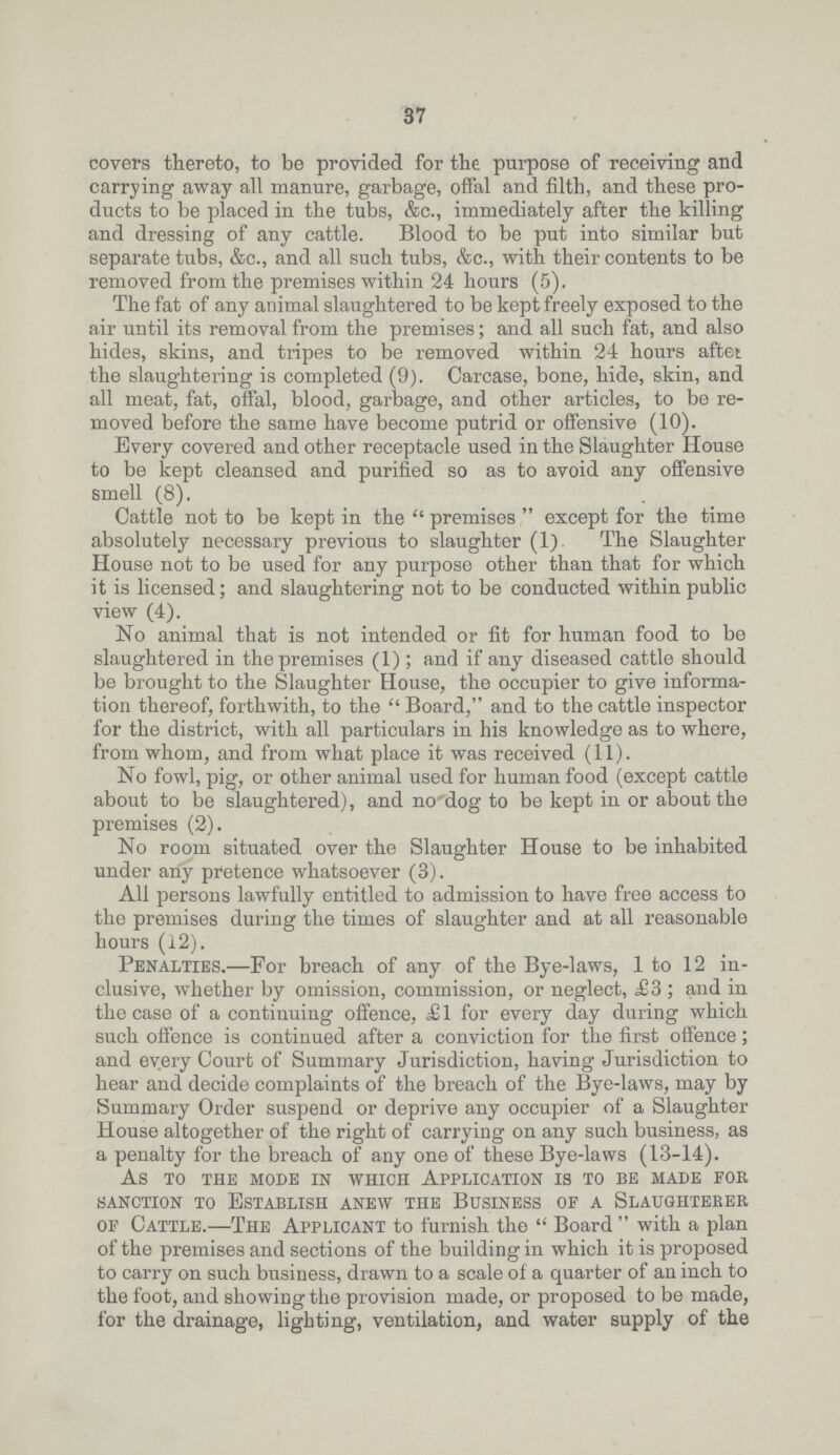 37 covers thereto, to be provided for the purpose of receiving and carrying away all manure, garbage, offal and filth, and these pro ducts to be placed in the tubs, &c., immediately after the killing and dressing of any cattle. Blood to be put into similar but separate tubs, &c., and all such tubs, &c., with their contents to be removed from the premises within 24 hours (5). The fat of any animal slaughtered to be kept freely exposed to the air until its removal from the premises; and all such fat, and also hides, skins, and tripes to be removed within 24 hours after the slaughtering is completed (9). Carcase, bone, hide, skin, and all meat, fat, offal, blood, garbage, and other articles, to be re moved before the same have become putrid or offensive (10). Every covered and other receptacle used in the Slaughter House to be kept cleansed and purified so as to avoid any offensive smell (8). Cattle not to be kept in the  premises  except for the time absolutely necessary previous to slaughter (1). The Slaughter House not to be used for any purpose other than that for which it is licensed; and slaughtering not to be conducted within public view (4). No animal that is not intended or fit for human food to be slaughtered in the premises (1); and if any diseased cattle should be brought to the Slaughter House, the occupier to give informa tion thereof, forthwith, to the  Board, and to the cattle inspector for the district, with all particulars in his knowledge as to where, from whom, and from what place it was received (11). No fowl, pig, or other animal used for human food (except cattle about to be slaughtered), and no dog to be kept in or about the premises (2). No room situated over the Slaughter House to be inhabited under any pretence whatsoever (3). All persons lawfully entitled to admission to have free access to the premises during the times of slaughter and at all reasonable hours (12). Penalties.—For breach of any of the Bye-laws, 1 to 12 in clusive, whether by omission, commission, or neglect, £3; and in the case of a continuing offence, £1 for every day during which such offence is continued after a conviction for the first offence; and every Court of Summary Jurisdiction, having Jurisdiction to hear and decide complaints of the breach of the Bye-laws, may by Summary Order suspend or deprive any occupier of a Slaughter House altogether of the right of carrying on any such business, as a penalty for the breach of any one of these Bye-laws (13-14). As to the mode in which application is to be made for sanction to Establish anew the Business of a Slaughterer of Cattle.—The Applicant to furnish the  Board  with a plan of the premises and sections of the building in which it is proposed to carry on such business, drawn to a scale of a quarter of an inch to the foot, and showing the provision made, or proposed to be made, for the drainage, lighting, ventilation, and water supply of the