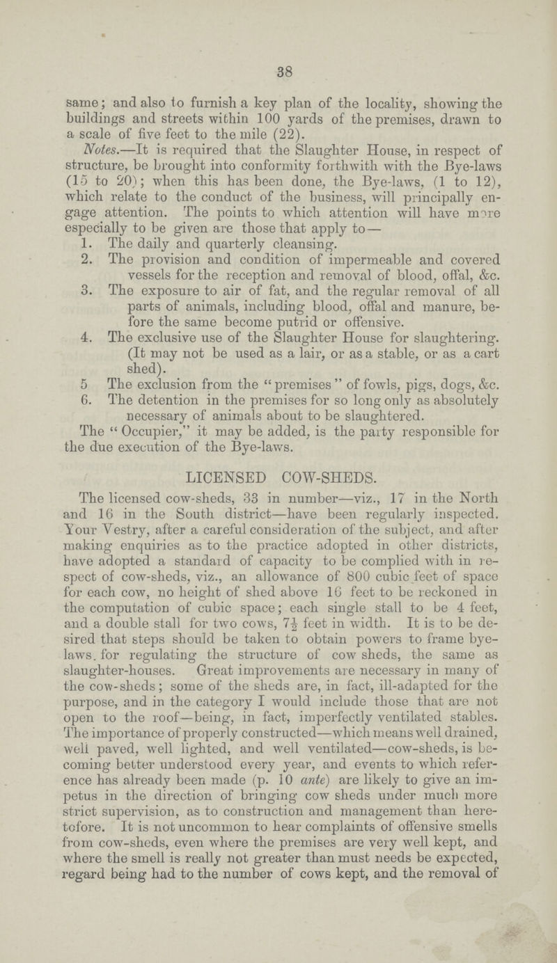 38 same; and also to furnish a key plan of the locality, showing the buildings and streets within 100 yards of the premises, drawn to a scale of five feet to the mile (22). Notes.—It is required that the Slaughter House, in respect of structure, be brought into conformity forthwith with the Bye-laws (15 to 20); when this has been done, the Bye-laws, (1 to 12), which relate to the conduct of the business, will principally en gage attention. The points to which attention will have more especially to be given are those that apply to— 1. The daily and quarterly cleansing. 2. The provision and condition of impermeable and covered vessels for the reception and removal of blood, offal, &c. 3. The exposure to air of fat, and the regular removal of all parts of animals, including blood, offal and manure, be fore the same become putrid or offensive. 4. The exclusive use of the Slaughter House for slaughtering. (It may not be used as a lair, or as a stable, or as a cart shed). 5 The exclusion from the  premises  of fowls, pigs, dogs, &c. 6. The detention in the premises for so long only as absolutely necessary of animals about to be slaughtered. The  Occupier, it may be added, is the party responsible for the due execution of the Bye-laws. LICENSED COW-SHEDS. The licensed cow-sheds, 33 in number—viz., 17 in the North and 16 in the South district—have been regularly inspected. Tour Yestry, after a careful consideration of the subject, and after making enquiries as to the practice adopted in other districts, have adopted a standard of capacity to be complied with in re spect of cow-sheds, viz., an allowance of 800 cubic feet of space for each cow, no height of shed above 16 feet to be reckoned in the computation of cubic space; each single stall to be 4 feet, and a double stall for two cows, feet in width. It is to be de sired that steps should be taken to obtain powers to frame bye laws. for regulating the structure of cow sheds, the same as slaughter-houses. Great improvements are necessary in many of the cow sheds; some of the sheds are, in fact, ill-adapted for the purpose, and in the category I would include those that are not open to the roof—being, in fact, imperfectly ventilated stables. The importance of properly constructed—which means well drained, well paved, well lighted, and well ventilated—cow-sheds, is be coming better understood every year, and events to which refer ence has already been made (p. 10 ante) are likely to give an im petus in the direction of bringing cow sheds under much more strict supervision, as to construction and management than here tofore. It is not uncommon to hear complaints of offensive smells from cow-sheds, even where the premises are very well kept, and where the smell is really not greater than must needs be expected, regard being had to the number of cows kept, and the removal of