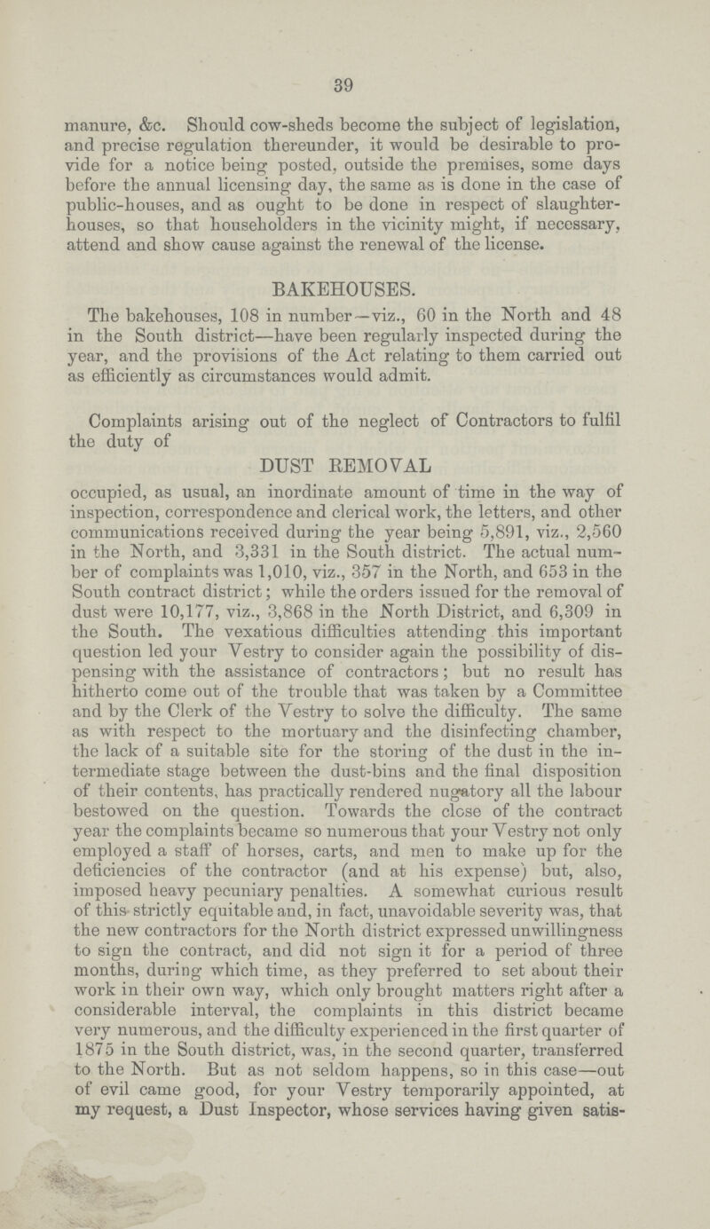 39 manure, &c. Should cow-sheds become the subject of legislation, and precise regulation thereunder, it would be desirable to pro vide for a notice being posted, outside the premises, some days before the annual licensing day, the same as is done in the case of public-houses, and as ought to be done in respect of slaughter houses, so that householders in the vicinity might, if necessary, attend and show cause against the renewal of the license. BAKEHOUSES. The bakehouses, 108 in number—viz., 60 in the North and 48 in the South district—have been regularly inspected during the year, and the provisions of the Act relating to them carried out as efficiently as circumstances would admit. Complaints arising out of the neglect of Contractors to fulfil the duty of DUST REMOVAL occupied, as usual, an inordinate amount of time in the way of inspection, correspondence and clerical work, the letters, and other communications received during the year being 5,891, viz., 2,560 in the North, and 3,331 in the South district. The actual num ber of complaints was 1,010, viz., 357 in the North, and 653 in the South contract district; while the orders issued for the removal of dust were 10,177, viz., 3,868 in the North District, and 6,309 in the South. The vexatious difficulties attending this important question led your Vestry to consider again the possibility of dis pensing with the assistance of contractors; but no result has hitherto come out of the trouble that was taken by a Committee and by the Clerk of the Vestry to solve the difficulty. The same as with respect to the mortuary and the disinfecting chamber, the lack of a suitable site for the storing of the dust in the in termediate stage between the dust-bins and the final disposition of their contents, has practically rendered nugatory all the labour bestowed on the question. Towards the close of the contract year the complaints became so numerous that your Vestry not only employed a staff of horses, carts, and men to make up for the deficiencies of the contractor (and at his expense) but, also, imposed heavy pecuniary penalties. A somewhat curious result of this strictly equitable and, in fact, unavoidable severity was, that the new contractors for the North district expressed unwillingness to sign the contract, and did not sign it for a period of three months, during which time, as they preferred to set about their work in their own way, which only brought matters right after a considerable interval, the complaints in this district became very numerous, and the difficulty experienced in the first quarter of 1875 in the South district, was, in the second quarter, transferred to the North. But as not seldom happens, so in this case—out of evil came good, for your Vestry temporarily appointed, at my request, a Dust Inspector, whose services having given satis¬